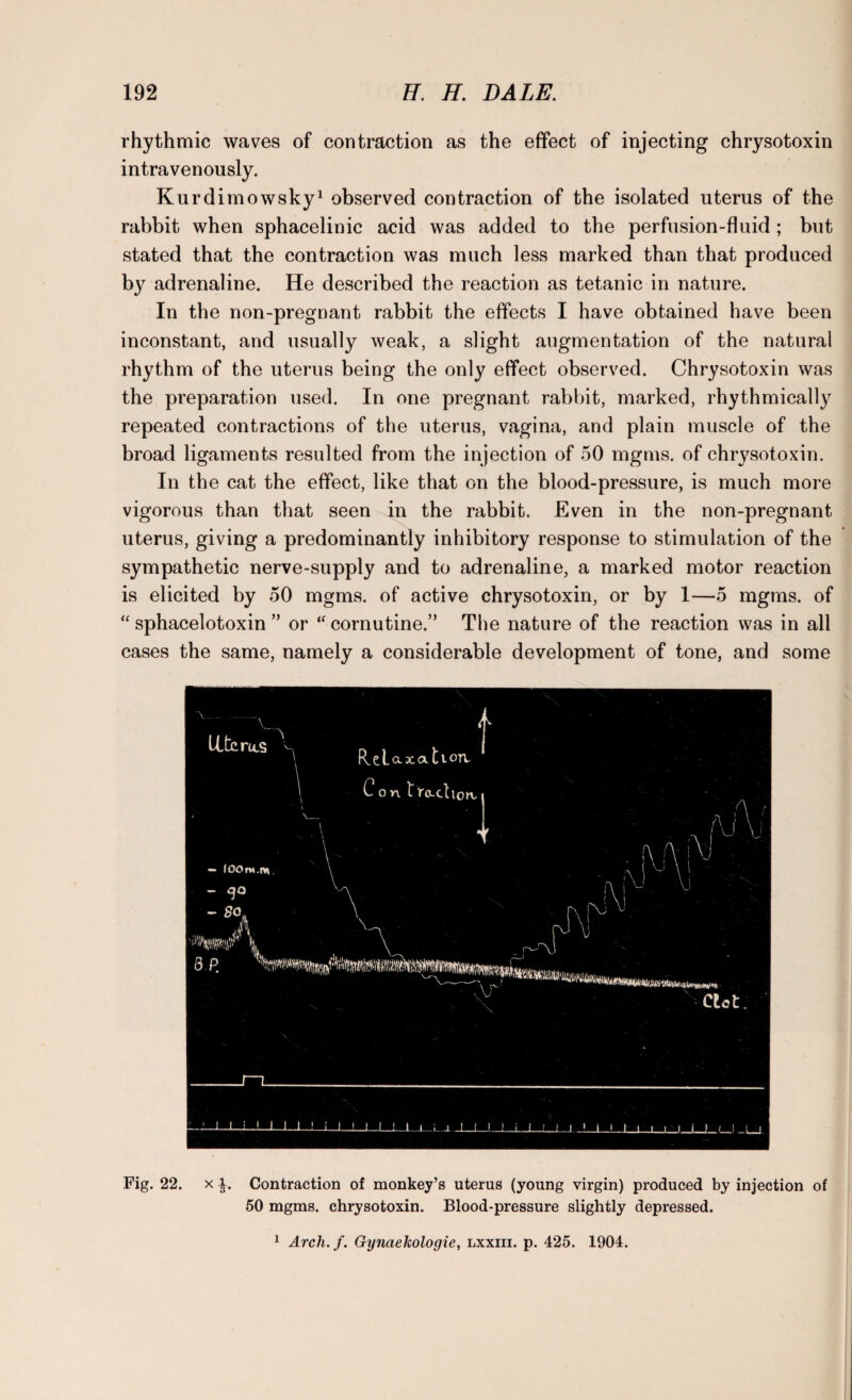 rhythmic waves of contraction as the effect of injecting chrysotoxin intravenously. Kurdimowsky1 observed contraction of the isolated uterus of the rabbit when sphacelinic acid was added to the perfusion-fluid ; but stated that the contraction was much less marked than that produced by adrenaline. He described the reaction as tetanic in nature. In the non-pregnant rabbit the effects I have obtained have been inconstant, and usually weak, a slight augmentation of the natural rhythm of the uterus being the only effect observed. Chrysotoxin was the preparation used. In one pregnant rabbit, marked, rhythmically repeated contractions of the uterus, vagina, and plain muscle of the broad ligaments resulted from the injection of 50 mgms. of chrysotoxin. In the cat the effect, like that on the blood-pressure, is much more vigorous than that seen in the rabbit. Even in the non-pregnant uterus, giving a predominantly inhibitory response to stimulation of the sympathetic nerve-supply and to adrenaline, a marked motor reaction is elicited by 50 mgms. of active chrysotoxin, or by 1—5 mgms. of “ sphacelotoxin ” or “ coroutine.” The nature of the reaction was in all cases the same, namely a considerable development of tone, and some Fig. 22. x Contraction of monkey’s uterus (young virgin) produced by injection of 50 mgms. chrysotoxin. Blood-pressure slightly depressed. 1 Arch. f. Gynaekologie, lxxiii. p. 425. 1904.
