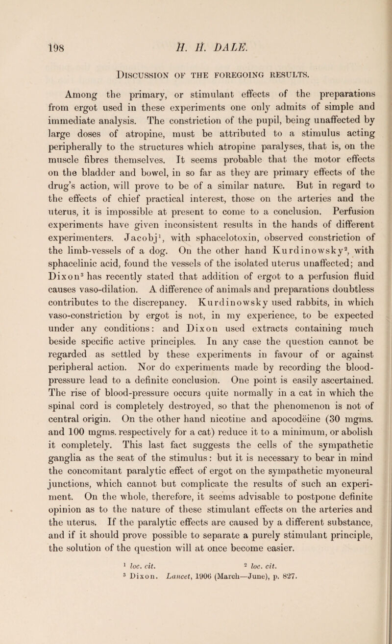 Discussion of the foregoing results. Among the primary, or stimulant effects of the preparations from ergot used in these experiments one only admits of simple and immediate analysis. The constriction of the pupil, being unaffected by large doses of atropine, must be attributed to a stimulus acting peripherally to the structures which atropine paralyses, that is, on the muscle fibres themselves. It seems probable that the motor effects on the bladder and bowel, in so far as they are primary effects of the drug’s action, will prove to be of a similar nature. But in regard to the effects of chief practical interest, those on the arteries and the uterus, it is impossible at present to come to a conclusion. Perfusion experiments have given inconsistent results in the hands of different experimenters. Jacobj1, with sphacelotoxin, observed constriction of the limb-vessels of a dog. On the other hand Kurdinowsky2, with sphacelinic acid, found the vessels of the isolated uterus unaffected; and Dixon3 has recently stated that addition of ergot to a perfusion fluid causes vaso-dilation. A difference of animals and preparations doubtless contributes to the discrepancy. Ku rdinowsky used rabbits, in which vaso-constriction by ergot is not, in my experience, to be expected under any conditions: and Dixon used extracts containing much beside specific active principles. In any case the question cannot be regarded as settled by these experiments in favour of or against peripheral action. Nor do experiments made by recording the blood- pressure lead to a definite conclusion. One point is easily ascertained. The rise of blood-pressure occurs quite normally in a cat in which the spinal cord is completely destroyed, so that the phenomenon is not of central origin. On the other hand nicotine and apocodeine (30 mgms. and 100 mgms. respectively for a cat) reduce it to a minimum, or abolish it completely. This last fact suggests the cells of the sympathetic ganglia as the seat of the stimulus: but it is necessary to bear in mind the concomitant paralytic effect of ergot on the sympathetic myoneural junctions, which cannot but complicate the results of such an experi¬ ment. On the whole, therefore, it seems advisable to postpone definite opinion as to the nature of these stimulant effects on the arteries and the uterus. If the paralytic effects are caused by a different substance, and if it should prove possible to separate a purely stimulant principle, the solution of the question will at once become easier. 1 loc. cit. 2 loc. cit. 3 Dixon. Lancet, 1900 (March—June), p. 827.