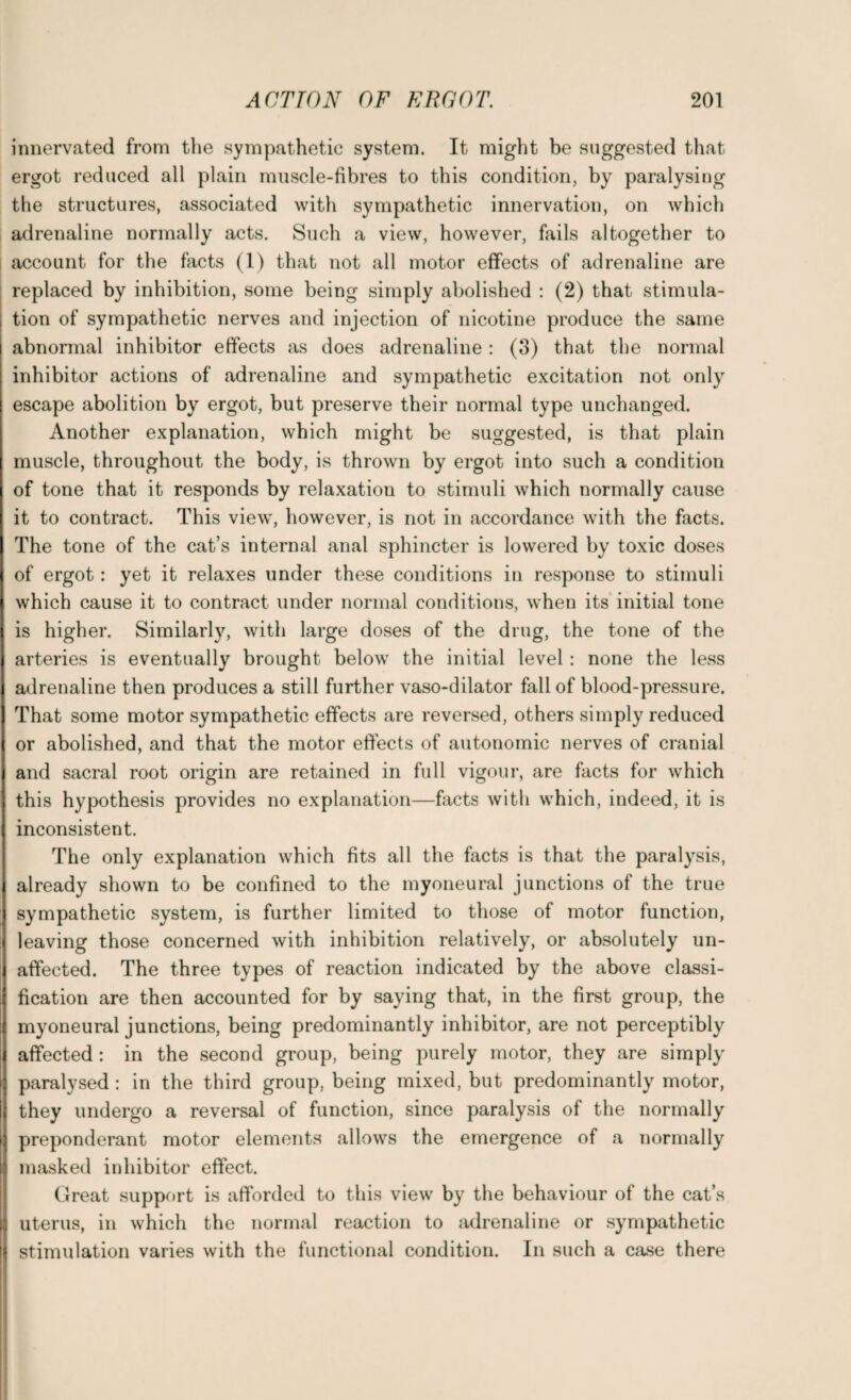 innervated from the sympathetic system. It might be suggested that ergot reduced all plain muscle-fibres to this condition, by paralysing the structures, associated with sympathetic innervation, on which adrenaline normally acts. Such a view, however, fails altogether to account for the facts (1) that not all motor effects of adrenaline are replaced by inhibition, some being simply abolished : (2) that stimula¬ tion of sympathetic nerves and injection of nicotine produce the same abnormal inhibitor effects as does adrenaline : (3) that the normal inhibitor actions of adrenaline and sympathetic excitation not only escape abolition by ergot, but preserve their normal type unchanged. Another explanation, which might be suggested, is that plain muscle, throughout the body, is thrown by ergot into such a condition of tone that it responds by relaxation to stimuli which normally cause it to contract. This view, however, is not in accordance with the facts. The tone of the cat’s internal anal sphincter is lowered by toxic doses of ergot: yet it relaxes under these conditions in response to stimuli which cause it to contract under normal conditions, when its initial tone is higher. Similarly, with large doses of the drug, the tone of the arteries is eventually brought below the initial level : none the less adrenaline then produces a still further vaso-dilator fall of blood-pressure. That some motor sympathetic effects are reversed, others simply reduced or abolished, and that the motor effects of autonomic nerves of cranial and sacral root origin are retained in full vigour, are facts for which this hypothesis provides no explanation—facts with which, indeed, it is inconsistent. The only explanation which fits all the facts is that the paralysis, already shown to be confined to the myoneural junctions of the true sympathetic system, is further limited to those of motor function, leaving those concerned with inhibition relatively, or absolutely un¬ affected. The three types of reaction indicated by the above classi¬ fication are then accounted for by saying that, in the first group, the myoneural junctions, being predominantly inhibitor, are not perceptibly affected : in the second group, being purely motor, they are simply paralysed : in the third group, being mixed, but predominantly motor, they undergo a reversal of function, since paralysis of the normally preponderant motor elements allows the emergence of a normally masked inhibitor effect. Great support is afforded to this view by the behaviour of the cat’s uterus, in which the normal reaction to adrenaline or sympathetic stimulation varies with the functional condition. In such a case there