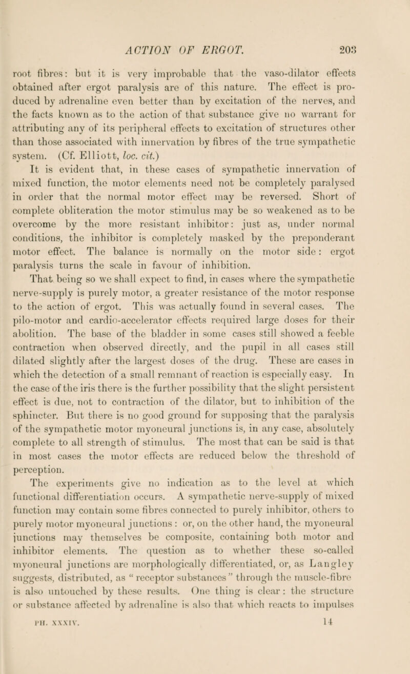root fibres: but it is very improbable that the vaso-dilator effects obtained after ergot paralysis are of this nature. The effect is pro¬ duced by adrenaline even better than by excitation of the nerves, and the facts known as to the action of that substance give no warrant for attributing any of its peripheral effects to excitation of structures other than those associated with innervation by fibres of the true sympathetic system. (Cf. Elliott, loc. tit.) It is evident that, in these cases of sympathetic innervation of mixed function, the motor elements need not be completely paralysed in order that the normal motor effect may be reversed. Short of complete obliteration the motor stimulus may be so weakened as to be overcome by the more resistant inhibitor: just as, under normal conditions, the inhibitor is completely masked by the preponderant motor effect. The balance is normally on the motor side: ergot paralysis turns the scale in favour of inhibition. That being so we shall expect to find, in cases where the sympathetic nerve-supply is purely motor, a greater resistance of the motor response to the action of ergot. This was actually found in several cases. The pilo-motor and cardio-accelerator effects required large doses for their abolition. The base of the bladder in some cases still showed a feeble contraction when observed directly, and the pupil in all cases still dilated slightly after the largest doses of the drug. These are cases in which the detection of a small remnant of reaction is especially easy. In the case of the iris there is the further possibility that the slight persistent effect is due, not to contraction of the dilator, but to inhibition of the sphincter. But there is no good ground for supposing that the paralysis of the sympathetic motor myoneural junctions is, in any case, absolutely complete to all strength of stimulus. The most that can be said is that in most cases the motor effects are reduced below the threshold of perception. The experiments give no indication as to the level at which functional differentiation occurs. A sympathetic nerve-supply of mixed function may contain some fibres connected to purely inhibitor, others to purely motor myoneural junctions : or, on the other hand, the myoneural junctions may themselves be composite, containing both motor and inhibitor elements. The question as to whether these so-called myoneural junctions are morphologically differentiated, or, as Langley suggests, distributed, as “ receptor substances” through the muscle-fibre is also untouched by these results. One thing is clear: the structure or substance affected by adrenaline is also that which reacts to impulses I'll. XXXIV. 14