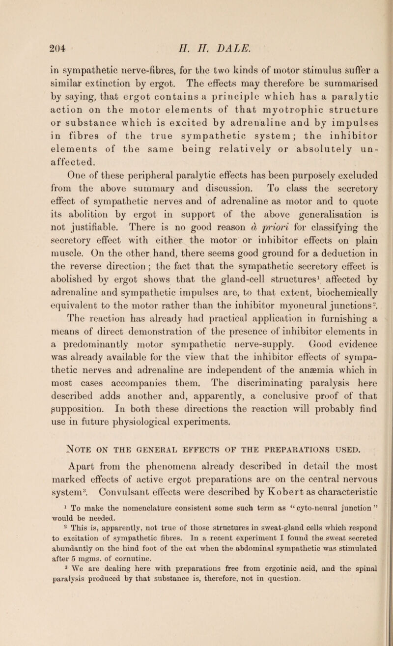 in sympathetic nerve-fibres, for the two kinds of motor stimulus suffer a similar extinction by ergot. The effects may therefore be summarised by saying, that ergot contains a principle which has a paralytic action on the motor elements of that myotrophic structure or substance which is excited by adrenaline and by impulses in fibres of the true sympathetic system; the inhibitor elements of the same being relatively or absolutely un¬ affected. One of these peripheral paralytic effects has been purposely excluded from the above summary and discussion. To class the secretory effect of sympathetic nerves and of adrenaline as motor and to quote its abolition by ergot in support of the above generalisation is not justifiable. There is no good reason a priori for classifying the secretory effect with either the motor or inhibitor effects on plain muscle. On the other hand, there seems good ground for a deduction in the reverse direction; the fact that the sympathetic secretory effect is abolished by ergot shows that the gland-cell structures1 affected by adrenaline and sympathetic impulses are, to that extent, biochemically equivalent to the motor rather than the inhibitor myoneural junctions2. The reaction has already had practical application in furnishing a means of direct demonstration of the presence of inhibitor elements in a predominantly motor sympathetic nerve-supply. Good evidence wras already available for the view that the inhibitor effects of sympa¬ thetic nerves and adrenaline are independent of the anaemia which in most cases accompanies them. The discriminating paralysis here described adds another and, apparently, a conclusive proof of that ^supposition. In both these directions the reaction will probably find use in future physiological experiments. Note on the general effects of the preparations used. Apart from the phenomena already described in detail the most marked effects of active ergot preparations are on the central nervous system3. Convulsant effects were described by Robert as characteristic 1 To make the nomenclature consistent some such term as “cyto-neural junction” would be needed. 2 This is, apparently, not true of those structures in sweat-gland cells which respond to excitation of sympathetic fibres. In a recent experiment I found the sweat secreted abundantly on the hind foot of the cat when the abdominal sympathetic was stimulated after 5 mgms. of cornutine. 3 We are dealing here with preparations free from ergotinic acid, and the spinal paralysis produced by that substance is, therefore, not in question.