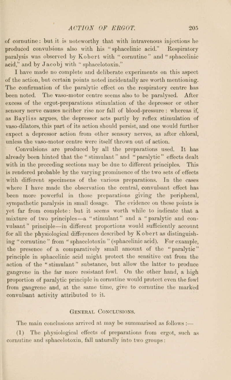 of coroutine: but it is noteworthy that with intravenous injections he produced convulsions also with his “ sphacelinic acid.” Respiratory paralysis was observed by Robert with “coroutine” and “sphacelinic acid,” and by Jacobj with “ sphacelotoxin.” I have made no complete and deliberate experiments on this aspect of the action, but certain points noted incidentally are worth mentioning. The confirmation of the paralytic effect on the respiratory centre has been noted. The vaso-motor centre seems also to be paralysed. After excess of the ergot-preparations stimulation of the depressor or other sensory nerve causes neither rise nor fall of blood-pressure : whereas if, as Bayliss argues, the depressor acts partly by reflex stimulation of vaso-dilators, this part of its action should persist, and one would further expect a depressor action from other sensory nerves, as after chloral, unless the vaso-motor centre were itself thrown out of action. Convulsions are produced by all the preparations used. It has already been hinted that the “ stimulant ” and “ paralytic ” effects dealt with in the preceding sections may be due to different principles. This is rendered probable by the varying prominence of the two sets of effects with different specimens of the various preparations. In the cases where I have made the observation the central, convulsant effect has been more powerful in those preparations giving the peripheral, sympathetic paralysis in small dosage. The evidence on these points is yet far from complete: but it seems worth while to indicate that a mixture of two principles—a “stimulant” and a “paralytic and con¬ vulsant ” principle—in different proportions would sufficiently account for all the physiological differences described by Robert as distinguish¬ ing “ cornutine ” from “ sphacelotoxin ” (sphacelinic acid). For example, the presence of a comparatively small amount of the “ paralytic ” principle in sphacelinic acid might protect the sensitive cat from the action of the “ stimulant ” substance, but allow the latter to produce gangrene in the far more resistant fowl. On the other hand, a high proportion of paralytic principle in cornutine would protect even the fowl from gangrene and, at the same time, give to cornutine the marked convulsant activity attributed to it. General Conclusions. The main conclusions arrived at may be summarised as follows :— (1) The physiological effects of preparations from ergot, such as cornutine and sphacelotoxin, fall naturally into two groups: