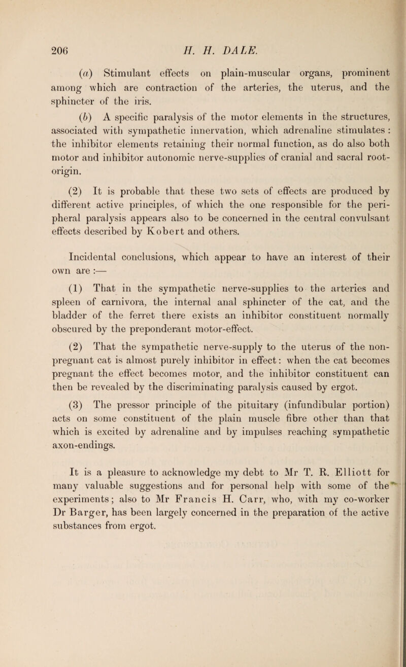 (а) Stimulant effects on plain-muscular organs, prominent among which are contraction of the arteries, the uterus, and the sphincter of the iris. (б) A specific paralysis of the motor elements in the structures, associated with sympathetic innervation, which adrenaline stimulates : the inhibitor elements retaining their normal function, as do also both motor and inhibitor autonomic nerve-supplies of cranial and sacral root- origin. (2) It is probable that these two sets of effects are produced by different active principles, of which the one responsible for the peri¬ pheral paralysis appears also to be concerned in the central convulsant effects described by Robert and others. Incidental conclusions, which appear to have an interest of their own are :— (1) That in the sympathetic nerve-supplies to the arteries and spleen of carnivora, the internal anal sphincter of the cat, and the bladder of the ferret there exists an inhibitor constituent normally obscured by the preponderant motor-effect. (2) That the sympathetic nerve-supply to the uterus of the non¬ pregnant cat is almost purely inhibitor in effect: when the cat becomes pregnant the effect becomes motor, and the inhibitor constituent can then be revealed by the discriminating paralysis caused by ergot. (3) The pressor principle of the pituitary (infundibular portion) acts on some constituent of the plain muscle fibre other than that which is excited by adrenaline and by impulses reaching sympathetic axon-endings. It is a pleasure to acknowledge my debt to Mr T. R. Elliott for many valuable suggestions and for personal help with some of the ' experiments; also to Mr Francis H. Carr, who, with my co-worker Dr Barger, has been largely concerned in the preparation of the active substances from ergot.