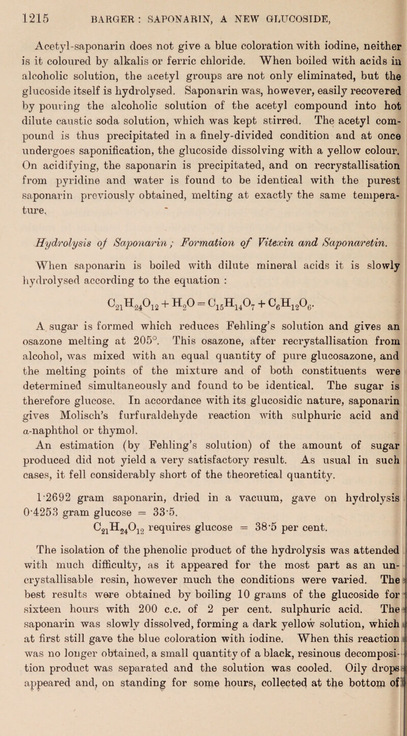 Acetyl-saponarin does not give a blue coloration with iodine, neither is it coloured by alkalis or ferric chloride. When boiled with acids in alcoholic solution, the acetyl groups are not only eliminated, but the glucoside itself is hydrolysed. Saponarin was, however, easily recovered by pouring the alcoholic solution of the acetyl compound into hot dilute caustic soda solution, which was kept stirred. The acetyl com¬ pound is thus precipitated in a finely-divided condition and at once undergoes saponification, the glucoside dissolving with a yellow colour. On acidifying, the saponarin is precipitated, and on recrystallisation from pyridine and water is found to be identical with the purest saponarin previously obtained, melting at exactly the same tempera¬ ture. Hydrolysis oj Saponarin; Formation of Vitexin and Saponaretin. When saponarin is boiled with dilute mineral acids it is slowly hydrolysed according to the equation : ^21^-24^12 + ^2^ ~ ^'15-^14^7 + ^fi^-12^6* A sugar is formed which reduces Fehling’s solution and gives an osazone melting at 205°. This osazone, after recrystallisation from alcohol, was mixed with an equal quantity of pure glucosazone, and the melting points of the mixture and of both constituents were determined simultaneously and found to be identical. The sugar is therefore glucose. In accordance with its glucosidic nature, saponarin gives Molisch’s furfuraldehyde reaction with sulphuric acid and a-naphthol or thymol. An estimation (by Fehling’s solution) of the amount of sugar produced did not yield a very satisfactory result. As usual in such cases, it fell considerably short of the theoretical quantity. 1*2692 gram saponarin, dried in a vacuum, gave on hydrolysis 0*4253 gram glucose = 33*5. C21H240i2 requires glucose = 38*5 per cent. The isolation of the phenolic product of the hydrolysis was attended with much difficulty, as it appeared for the most part as an un- crystallisable resin, however much the conditions were varied. The best results were obtained by boiling 10 grams of the glucoside for sixteen hours with 200 c.c. of 2 per cent, sulphuric acid. The saponarin was slowly dissolved, forming a dark yellow solution, which at first still gave the blue coloration with iodine. When this reaction was no longer obtained, a small quantity of a black, resinous decomposi¬ tion product was separated and the solution was cooled. Oily drops! j appeared and, on standing for some hours, collected at the bottom of