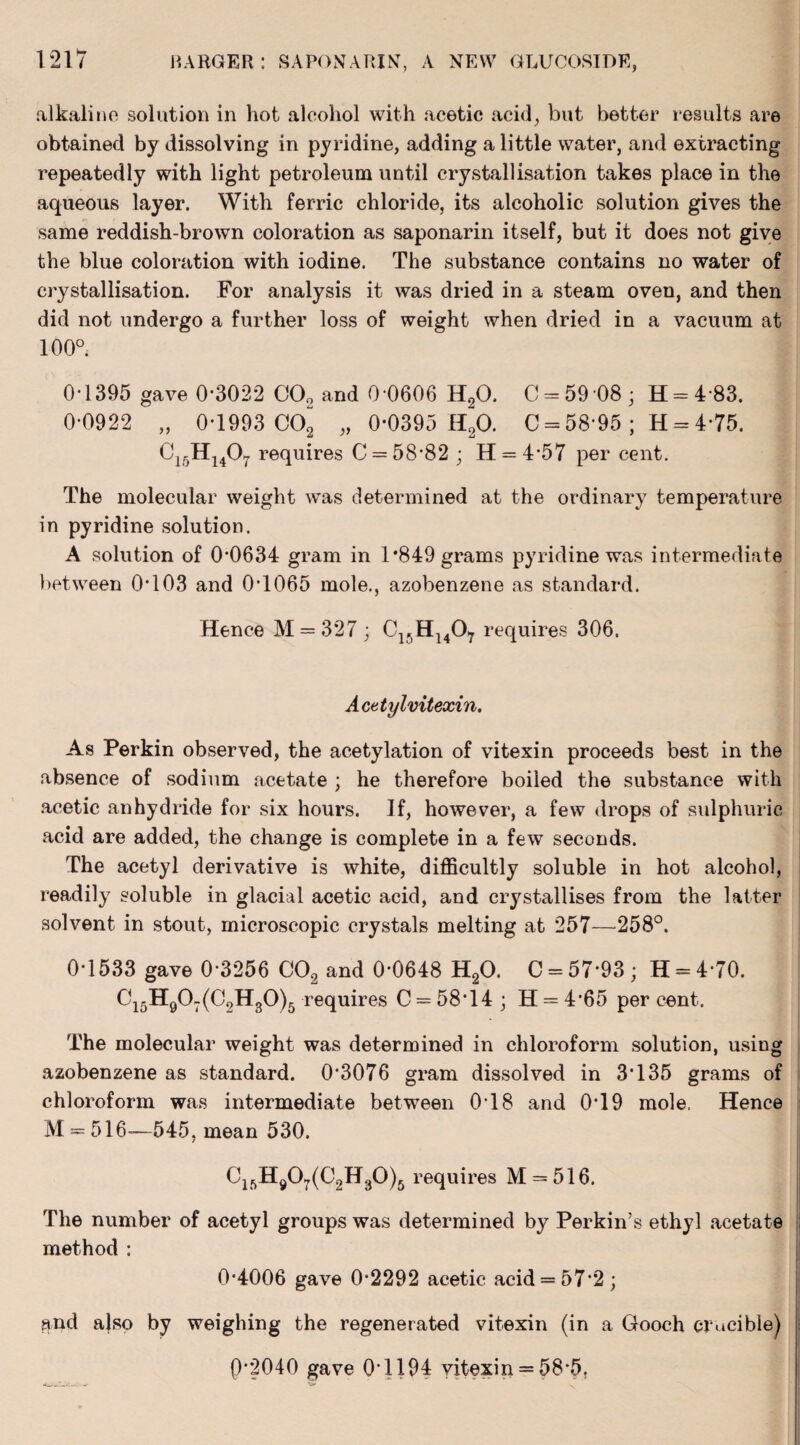 alkaline solution in hot alcohol with acetic acid, but better results are obtained by dissolving in pyridine, adding a little water, and extracting repeatedly with light petroleum until crystallisation takes place in the aqueous layer. With ferric chloride, its alcoholic solution gives the same reddish-brown coloration as saponarin itself, but it does not give the blue coloration with iodine. The substance contains no water of crystallisation. For analysis it was dried in a steam oven, and then did not undergo a further loss of weight when dried in a vacuum at 100°. 0-1395 gave 0*3022 CO„ and 0 0606 H20, C = 59*08 ; H = 4 83. 0-0922 „ 0-1993 C02 „ 0*0395 H20. 0 = 58-95 ; H = 4*75. C15H1407 requires C = 58-82 ; H = 4*57 per cent. The molecular weight was determined at the ordinary temperature in pyridine solution. A solution of 0*0634 gram in 1*849 grams pyridine was intermediate between 0*103 and 0*1065 mole., azobenzene as standard. Hence M = 327 ; C1.,H1407 requires 306. Acetylvitexin. As Perkin observed, the acetylation of vitexin proceeds best in the absence of sodium acetate ; he therefore boiled the substance with acetic anhydride for six hours. If, however, a few drops of sulphuric acid are added, the change is complete in a few seconds. The acetyl derivative is white, difficultly soluble in hot alcohol, readily soluble in glacial acetic acid, and crystallises from the latter solvent in stout, microscopic crystals melting at 257—258°. 0-1533 gave 0*3256 C02 and 0-0648 H20. C = 57-93; H = 4-70. C15H907(C2H30)5 requires C = 58*14 ; H = 4'65 per cent. The molecular weight was determined in chloroform solution, using azobenzene as standard. 0*3076 gram dissolved in 3*135 grams of chloroform was intermediate between 018 and 0*19 mole. Hence M = 516—545, mean 530. Clf>H907(C2H30)5 requires M = 516. The number of acetyl groups was determined by Perkin’s ethyl acetate method : 0*4006 gave 0*2292 acetic acid = 57*2; and ajso by weighing the regenerated vitexin (in a Gooch crucible) P*2040 gave 0*1194 vitexin = 58*5.