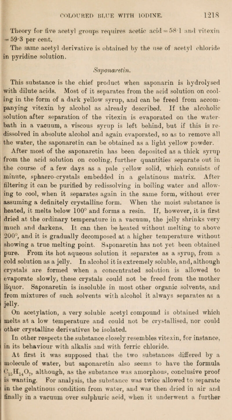 Theory for live acetyl groups requires acetic acid *58*1 and vitexin *59*3 per cent. The same acetyl derivative is obtained by the use of acetyl chloride in pyridine solution. Saponaretin. This substance is the chief product when saponarin is hydrolysed with dilute acids. Most of it separates from the acid solution on cool¬ ing in the form of a dark yellow syrup, and can be freed from accom¬ panying vitexin by alcohol as already described. If the alcoholic solution after separation of the vitexin is evaporated on the water- bath in a vacuum, a viscous syrup is left behind, but if this is re¬ dissolved in absolute alcohol and again evaporated, so as to remove all the water, the saponaretin can be obtained as a light yellow powder. After most of the saponaretin has been deposited as a thick syrup from the acid solution on cooling, further quantities separate out in the course of a few days as a pale yellow solid, which consists of minute, sphaero-crystals embedded in a gelatinous matrix. After filtering it can be purified by redissolving in boiling water and allow¬ ing to cool, when it separates again in the same form, without ever assuming a definitely crystalline form. When the moist substance is heated, it melts below 100° and forms a resin. If, however, it is first dried at the ordinary temperature in a vacuum, the jelly shrinks very much and darkens. It can then be heated without melting to above 200°, and it is gradually decomposed at a higher temperature without showing a true melting point. Saponaretin has not yet been obtained pure. From its hot aqueous solution it separates as a syrup, from a cold solution as a jelly. In alcohol it is extremely soluble, and, although crystals are formed when a concentrated solution is allowed to evaporate slowly, these crystals could not be freed from the mother liquor. Saponaretin is insoluble in most other organic solvents, and from mixtures of such solvents with alcohol it always separates as a jelly. On acetylation, a very soluble acetyl compound is obtained which melts at a low temperature and could not be cry>tallised, nor could other crystalline derivatives be isolated. In other respects the substance closely resembles vitexin, for instance, in its behaviour with alkalis and with ferric chloride. At first it was supposed that the two substances differed by a molecule of water, but saponaretin also seems to have the formula C15Hu07, although, as the substance was amorphous, conclusive proof is wanting. For analysis, the substance was twice allowed to separate in the gelatinous condition from water, and was then dried in air and finally in a vacuum over sulphuric acid, when it underwent a further