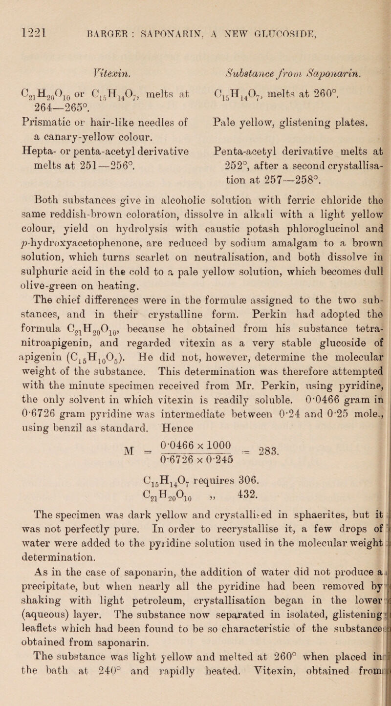 Vitexin, C21H20°10 0r C15H1407> melts at 264—265°. Prismatic or hair-like needles of a canary-yellow colour. Hepta- or penta-acetyl derivative melts at 251—256°. Substance from Saponarin. 0rH1407, melts at 260°. Pale yellow, glistening plates. Penta-acetyl derivative melts at 252°, after a second crystallisa¬ tion at 257—258°. Both substances give in alcoholic solution with ferric chloride the same reddish-brown coloration, dissolve in alkali with a light yellow colour, yield on hydrolysis with caustic potash phloroglucinol and p-hydroxyacetophenone, are reduced by sodium amalgam to a brown solution, which turns scarlet on neutralisation, and both dissolve in sulphuric acid in the cold to a pale yellow solution, which becomes dull olive-green on heating. The chief differences were in the formulae assigned to the two sub¬ stances, and in their crystalline form. Perkin had adopted the formula C^i^o^io’ because he obtained from his substance tetra- nitroapigenin, and regarded vitexin as a very stable glucoside of apigenin (C15H10O5). He did not, however, determine the molecular weight of the substance. This determination was therefore attempted with the minute specimen received from Mr. Perkin, using pyridine, the only solvent in which vitexin is readily soluble. 00466 gram in 0-6726 gram pyridine was intermediate between 0-24 and 0-25 mole., using benzil as standard. Hence M _ 0-0466 x 1000 _ 06726 x 0-245 Ci5Hu07 requires 306. ^21^20^10 >> ^2. I The specimen was dark yellow and crystallised in sphaerites, but it was not perfectly pure. In order to recrystallise it, a few drops of water were added to the pyiidine solution used in the molecular weight determination. As in the case of saponarin, the addition of water did not produce a precipitate, but when nearly all the pyridine had been removed by shaking with light petroleum, crystallisation began in the lower & (aqueous) layer. The substance now separated in isolated, glistening i leaflets which had been found to be so characteristic of the substance! n obtained from saponarin. The substance was light yellow and melted at 260° when placed ini : the bath at 240° and rapidly heated. Vitexin, obtained froun i