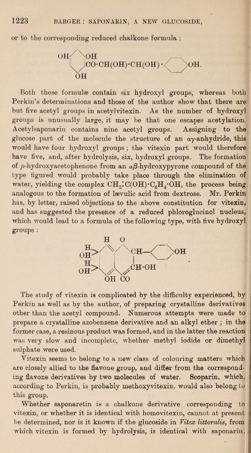 or to the corresponding reduced chalkone formula : oh/ oh <!0-(.'H(0H )-C!I(< HI) • UH. OH Both these formulae contain six hydroxyl groups, whereas both Perkin’s determinations and those of the author show that there are but five acetyl groups in acetylvitexin. As the number of hydroxyl groups is unusually large, it may be that one escapes acetylation. Acetylsaponarin contains nine acetyl groups. Assigning to the glucose part of the molecule the structure of an ay-anhydride, this would have four hydroxyl groups; the vitexin part would therefore have five, and, after hydrolysis, six, hydroxyl groups. The formation of |>hydroxyacetophenone from an u/3-hydroxypyrone compound of the type figured would probably take place through the elimination of water, yielding the complex CH2IC(OH),C6H4*OH, the process being analogous to the formation of lsevulic acid from dextrose. Mr. Perkin has, by letter, raised objections to the above constitution for vitexin, and has suggested the presence of a reduced phloroglucinol nucleus, which would lead to a formula of the following type, with five hydroxyl groups : H 0 > H OH H> OH-^ \j\S OH CO CH-OH The study of vitexin is complicated by the difficulty experienced, by Perkin as well as by the author, of preparing crystalline derivatives other than the acetyl compound. Numerous attempts were made to prepare a crystalline azobenzene derivative and an alkyl ether ; in the former case, a resinous product was formed, and in the latter the reaction was very slow and incomplete, whether methyl iodide or dimethyl sulphate were used. Vitexin seems to belong to a new class of colouring matters which are closely allied to the flavone group, and differ from the correspond¬ ing flavone derivatives by two molecules of water. Scoparin, which, according to Perkin, is probably methoxyvitexin, would also belong to this group. Whether saponaretin is a chalkone derivative corresponding to vitexin, or whether it is identical with homovitexin, cannot at present be determined, nor is it known if the glucoside in Vitex littoralis, from which vitexin is formed by hydrolysis, is identical with saponarin.