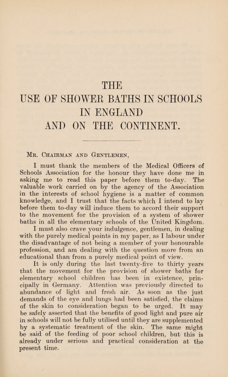 THE USE OF SHOWER BATHS IN SCHOOLS IN ENGLAND AND ON THE CONTINENT. Mr. Chairman and Gentlemen, I must thank the members of the Medical Officers of Schools Association for the honour they have done me in asking me to read this paper before them to-day. The valuable work carried on by the agency of the Association in the interests of school hygiene is a matter of common knowledge, and I trust that the facts which I intend to lay before them to-day will induce them to accord their support to the movement for the provision of a system of shower baths in all the elementary schools of the United Kingdom. I must also crave your indulgence, gentlemen, in dealing with the purely medical points in my paper, as I labour under the disadvantage of not being a member of your honourable profession, and am dealing with the question more from an educational than from a purely medical point of view. It is only during the last twenty-five to thirty years that the movement for the provision of shower baths for elementary school children has been in existence, prin¬ cipally in Germany. Attention was previously directed to abundance of light and fresh air. As soon as the just demands of the eye and lungs had been satisfied, the claims of the skin to consideration began to be urged. It may be safely asserted that the benefits of good light and pure air in schools will not be fully utilised until they are supplemented by a systematic treatment of the skin. The same might be said of the feeding of poor school children, but this is already under serious and practical consideration at the present time.