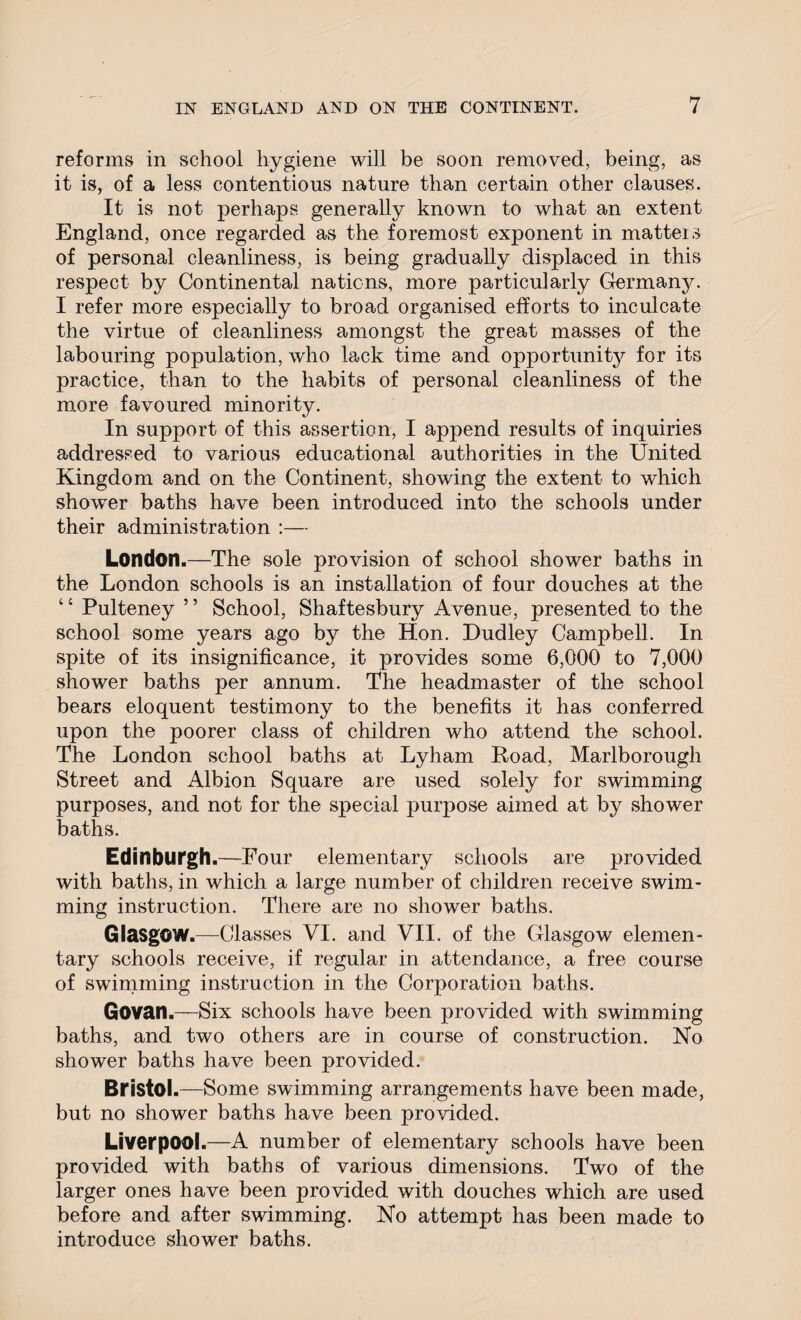 reforms in school hygiene will be soon removed, being, as it is, of a less contentious nature than certain other clauses. It is not perhaps, generally known to what an extent England, once regarded as the foremost exponent in matters of personal cleanliness, is being gradually displaced in this respect by Continental nations, more particularly Germany. I refer more especially to broad organised efforts to inculcate the virtue of cleanliness amongst the great masses of the labouring population, who lack time and opportune for its practice, than to the habits of personal cleanliness of the more favoured minority. In support of this assertion, I append results of inquiries addressed to various educational authorities in the United Kingdom and on the Continent, showing the extent to which shower baths have been introduced into the schools under their administration London.—The sole provision of school shower baths in the London schools is an installation of four douches at the ‘c Pulteney ’ ’ School, Shaftesbury Avenue, presented to the school some years ago by the Hon. Dudley Campbell. In spite of its insignificance, it provides some 6,000 to 7,000 shower baths per annum. The headmaster of the school bears eloquent testimony to the benefits it has conferred upon the poorer class of children who attend the school. The London school baths at Lyham Road, Marlborough Street and Albion Square are used solely for swimming purposes, and not for the special puqiose aimed at by shower baths. Edinburgh.—Four elementary schools are provided with baths, in which a large number of children receive swim¬ ming instruction. There are no shower baths. Glasgow.—Classes VI. and VII. of the Glasgow elemen¬ tary schools receive, if regular in attendance, a free course of swimming instruction in the Corporation baths. Govan.—Six schools have been provided with swimming baths, and two others are in course of construction. No shower baths have been provided. Bristol.—Some swimming arrangements have been made, but no shower baths have been provided. Liverpool.—A number of elementary schools have been provided with baths of various dimensions. Two of the larger ones have been provided with douches which are used before and after swimming. No attempt has been made to introduce shower baths.