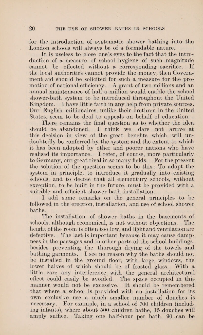 for the introduction of systematic shower bathing into the London schools will always be of a formidable nature. It is useless to close one’s eyes to the fact that the intro¬ duction of a measure of school hygiene of such magnitude cannot be effected without a corresponding sacrifice. If the local authorities cannot provide the money, then Govern¬ ment aid should be solicited for such a measure for the pro¬ motion of national efficiency. A grant of two millions and an annual maintenance of half-a-million would enable the school shower-bath system to be introduced throughout the United Kingdom. I have little faith in any help from private sources. Our English millionaires, unlike their brethren in the United States, seem to be deaf to appeals on behalf of education. There remains the final question as to whether the idea should be abandoned. I think we dare not arrive at this decision in view of the great benefits which will un¬ doubtedly be conferred by the system and the extent to which it has been adopted by other and poorer nations who have realised its importance. I refer, of course, more particularly to Germany, our great rival in so many fields. For the present the solution of the question seems to be this : To adopt the system in principle, to introduce it gradually into existing schools, and to decree that all elementury schools, without exception, to be built in the future, must be provided with a suitable and efficient shower-bath installation. I add some remarks on the general principles to be followed in the erection, installation, and use of school shower baths. The installation of shower baths in the basements of schools, although economical, is not without objections. The height of the room is often too low, and light and ventilation are defective. The last is important because it may cause damp¬ ness in the passages and in other parts of the school buildings, besides preventing the thorough drying of the towels and bathing garments. I see no reason why the baths should not be installed in the ground floor, with large windows, the lower halves of which should be of frosted glass. With a little care any interference with the general architectural effect could easily be avoided. The space occupied in this manner would not be excessive. It should be remembered that where a school is provided with an installation for its own exclusive use a much smaller number of douches is necessary. For example, in a school of 700 children (includ¬ ing infants), where about 500 children bathe, 15 douches will amply suffice. Taking one half-hour per bath, 90 can be