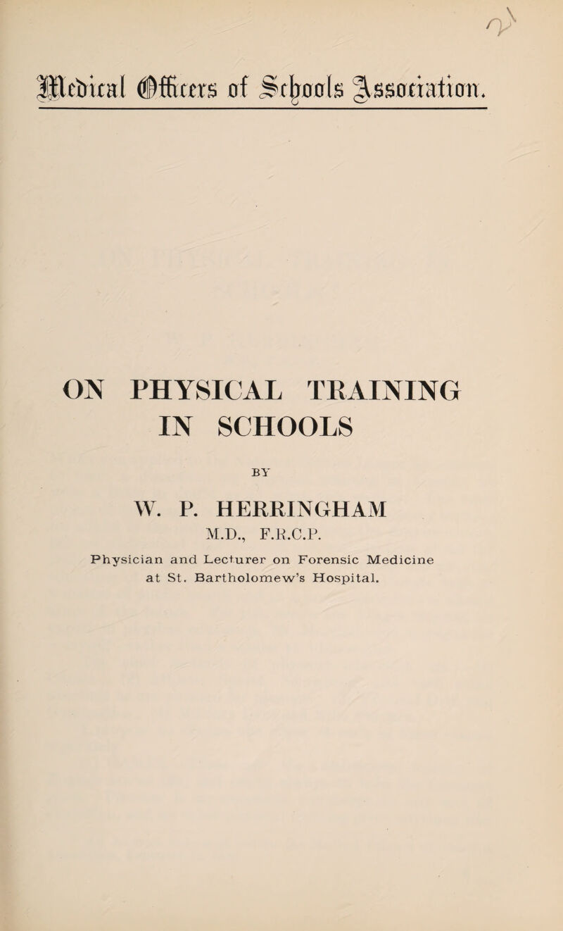 Htchical Officers of Schools Association. ON PHYSICAL TRAINING IN SCHOOLS BY W. P. HERRINGHAM M.D., F.R.C.P. Physician and Lecturer on Forensic Medicine at St. Bartholomew’s Hospital.