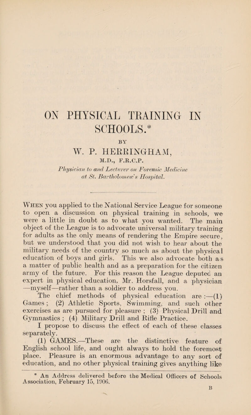 ON PHYSICAL TRAINING IN SCHOOLS.* BY W. P. HERRINGHAM, M.D., F.R.C.P. Physician to and Lecturer on Forensic Medicine at St. Bartholomew's Hospital. When you applied to the National Service League for someone to open a discussion on physical training in schools, we were a little in doubt as to what you wanted. The main object of the League is to advocate universal military training for adults as the only means of rendering the Empire secure, but we understood that you did not wish to hear about the military needs of the country so much as about the physical education of boys and girls. This we also advocate both as a matter of public health and as a preparation for the citizen army of the future. Eor this reason the League deputed an expert in physical education, Mr. Horsfall, and a physician —myself—rather than a soldier to address you. The chief methods of physical education are :—(1) Games; (2) Athletic Sports, Swimming, and such other exercises as are pursued for pleasure ; (3) Physical Drill and Gymnastics ; (4) Military Drill and Pifle Practice. I propose to discuss the effect of each of these classes separately. (1) GAMES.—These are the distinctive feature of English school life, and ought always to hold the foremost place. Pleasure is an enormous advantage to any sort of education, and no other physical training gives anything like * An Address delivered before the Medical Officers of Schools Association, February 15, 1906.