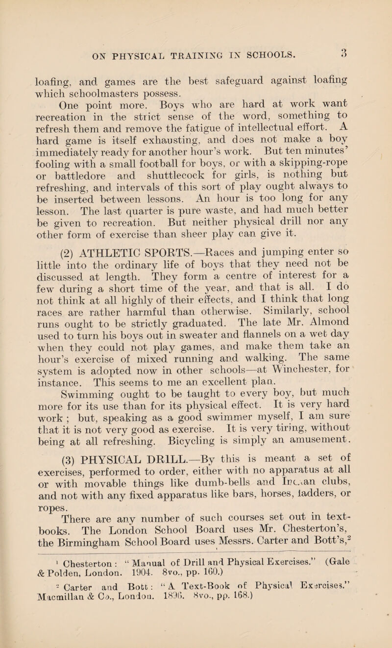 3 loafing, and games are the best safeguard against loafing which schoolmasters possess. One point more. Boys who are hard at work want recreation in the strict sense of the word, something to refresh them and remove the fatigue of intellectual effort. A hard game is itself exhausting, and does not make a boy immediately ready for another hour’s work. But ten minutes’ fooling with a small football for boys, or with a skipping-rope or battledore and shuttlecock for girls, is nothing but refreshing, and intervals of this sort of play ought always to be inserted between lessons. An hour is too long for any lesson. The last quarter is pure waste, and had much better be given to recreation. But neither physical drill nor any other form of exercise than sheer play can give it. (2) ATHLETIC SPORTS.—Races and jumping enter so little into the ordinary life of boys that they need not be discussed at length. They form a centre of interest for a few during a short time of the year, and that is all. I do not think at all highly of their effects, and I think that long races are rather harmful than otherwise. Similarly, school runs ought to be strictly graduated. The late Mr. Almond used to turn his boys out in sweater and flannels on a web day when they could not play games, and make them take an hour’s exercise of mixed running and walking. The same system is adopted now in other schools—at Winchester, for instance. This seems to me an excellent plan. Swimming ought to be taught to every boy, but much more for its use than for its physical effect. It is very hard work ; but, speaking as a good swimmer myself, I am sure that it is not very good as exercise. It is very tiring, without being at all refreshing. Bicycling is simply an amusement. (3) PHYSICAL DRILL.—By this is meant a set of exercises, performed to order, either with no apparatus at all or with movable things like dumb-bells and Inc. ..an clubs, and not with any fixed apparatus like bars, horses, ladders, or ropes. There are any number of such courses set out in text¬ books. The London School Board uses Mr. Chesterton’s, the Birmingham School Board uses Messrs. Carter and Bott s,1 2 1 Chesterton : “ Manual of Drill and Physical Exercises.” (Gale & Polden, London. 1904. 8vo., pp. 160.) 2 Carter and Bott : “ A Text-Book of Physical Exercises.” Macmillan & Co., London. 1896. 8vo., pp. 168.)