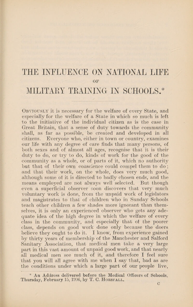 OF MILITARY TRAINING IN SCHOOLS.* Obviously it is necessary for the welfare of every State, and especially for the welfare of a State in which so much is left to the initiative of the individual citizen as is the case in Great Britain, that a sense of duty towards the community shall, as far as possible, be created and developed in all citizens. Everyone who, either in town or country, examines our life with any degree of care finds that many persons, of both sexes and of almost all ages, recognise that it is their duty to do, or try to do, kinds of work for the good of the community as a whole, or of parts of it, which no authority but that of their own conscience could compel them to do; and that their work, on the whole, does very much good, although some of it is directed to badly chosen ends, and the means employed are not always well selected. But though even a superficial observer soon discovers that very much voluntary work is done, from the unpaid work of legislators and magistrates to that of children who in Sunday Schools teach other children a few shades more ignorant than them¬ selves, it is only an experienced observer who gets any ade¬ quate idea of the high degree in which the welfare of every class in the community, and especially that of the poorer class, depends on good work done only because the doers believe they ought to do it. I know, from experience gained by thirty years of membership of the Manchester and Salford Sanitary Association, that medical men take a very large part in this vast amount of unpaid good work, and that nearly all medical men see much of it, and therefore I feel sure that you will all agree with me when 1 say that, bad as are the conditions under which a large part of our people live, * An Address delivered before the Medical Officers of Schools, Thursday, February 15, 1906, by T. C. Horsfall. C