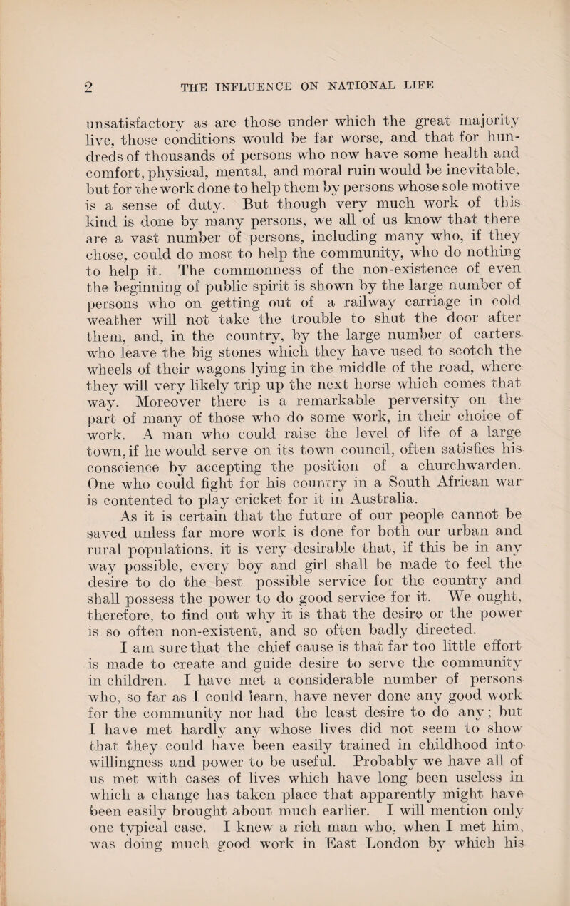 unsatisfactory as are those under which the great majority live, those conditions would be far worse, and that for hun¬ dreds of thousands of persons who now have some health and comfort, physical, mental, and moral ruin would be inevitable, but for the work done to help them by persons whose sole motive is a sense of duty. But though very much work of this kind is done by many persons, we all of us know that there are a vast number of persons, including many who, if they chose, could do most to help the community, who do nothing to help it. The commonness of the non-existence of even the beginning of public spirit is shown by the large number of persons who on getting out of a railway carriage in cold weather will not take the trouble to shut the door after them, and, in the country, by the large number of carters who leave the big stones which they have used to scotch the wheels of tlieir wagons lying in the middle of the road, where they will very likely trip up the next horse which comes that way. Moreover there is a remarkable perversity on the part of many of those who do some work, in their choice of work. A man who could raise the level of life of a large town, if he would serve on its town council, often satisfies his conscience by accepting the position of a churchwarden. One who could fight for his country in a South African war is contented to play cricket for it in Australia. As it is certain that the future of our people cannot be saved unless far more work is done for both our urban and rural populations, it is very desirable that, if this be in any way possible, every boy and girl shall be made to feel the desire to do the best possible service for the country and shall possess the power to do good service for it. We ought, therefore, to find out why it is that the desire or the power is so often non-existent, and so often badly directed. I am sure that the chief cause is that far too little effort is made to create and guide desire to serve the community in children. I have met a considerable number of persons who, so far as I could learn, have never done any good work for the community nor had the least desire to do any; but I have met hardly any whose lives did not seem to show that they could have been easily trained in childhood into willingness and power to be useful. Probably we have all of us met with cases of lives which have long been useless in which a change has taken place that apparently might have been easily brought about much earlier. I will mention only one typical case. I knew a rich man who, when I met him, was doing much good work in East London by which liis