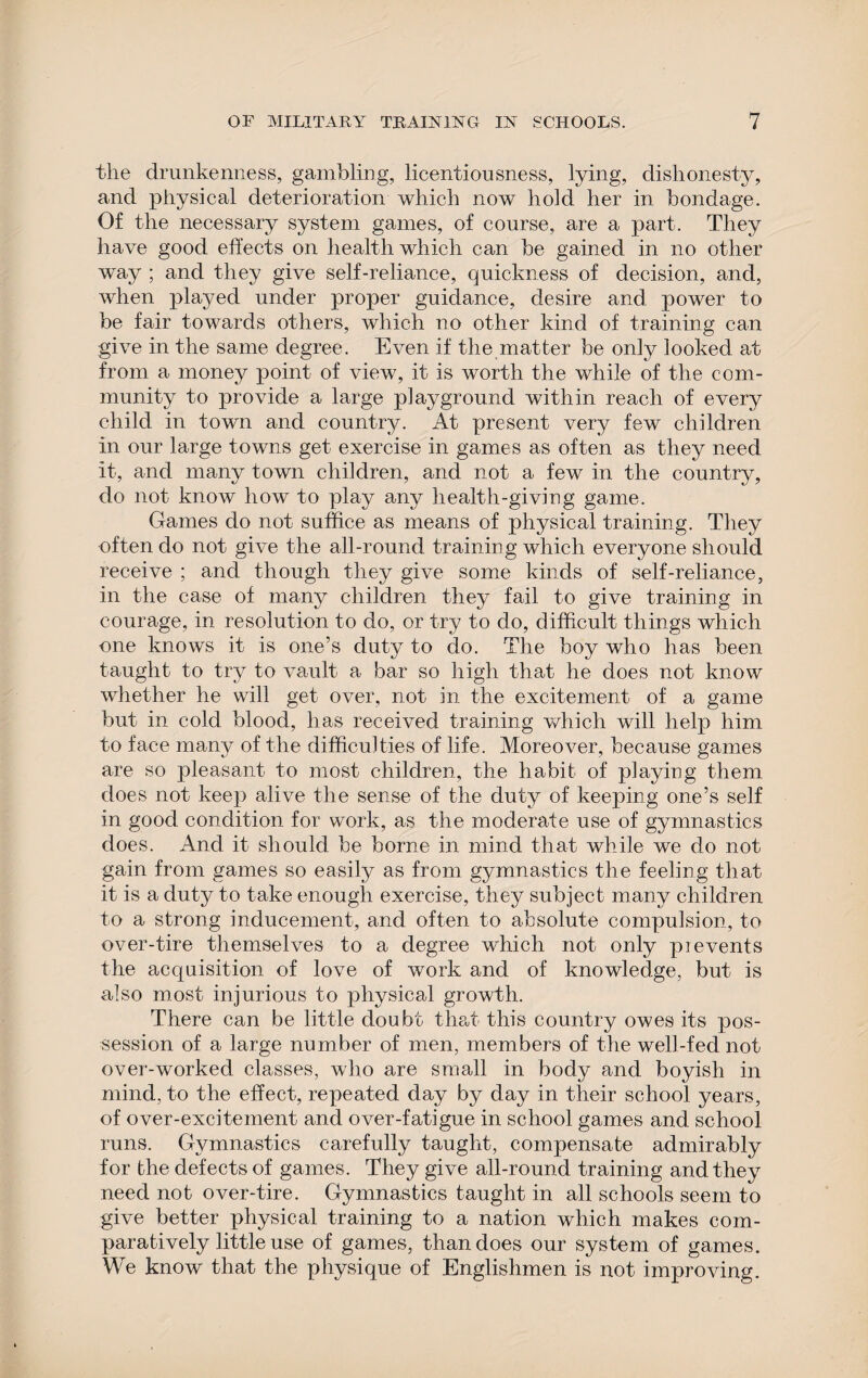 the drunkenness, gambling, licentiousness, lying, dishonesty, and physical deterioration which now hold her in bondage. Of the necessary system games, of course, are a part. They have good effects on health which can be gained in no other way ; and they give self-reliance, quickness of decision, and, when played under proper guidance, desire and power to be fair towards others, which no other kind of training can give in the same degree. Even if the matter be only looked at from a money point of view, it is worth the while of the com¬ munity to provide a large playground within reach of every child in town and country. At present very few children in our large towns get exercise in games as often as they need it, and many town children, and not a few in the country, do not know how to play any health-giving game. Games do not suffice as means of physical training. They often do not give the all-round training which everyone should receive ; and though they give some kinds of self-reliance, in the case of many children they fail to give training in courage, in resolution to do, or try to do, difficult things which one knows it is one’s duty to do. The boy who has been taught to try to vault a bar so high that he does not know whether he will get over, not in the excitement of a game but in cold blood, has received training which will help him to face many of the difficulties of life. Moreover, because games are so pleasant to most children, the habit of playing them does not keep alive the sense of the duty of keeping one’s self in good condition for work, as the moderate use of gymnastics does. And it should be borne in mind that while we do not gain from games so easily as from gymnastics the feeling that it is a duty to take enough exercise, they subject many children to a strong inducement, and often to absolute compulsion, to over-tire themselves to a degree which not only prevents the acquisition of love of work and of knowledge, but is also most injurious to physical growth. There can be little doubt that this country owes its pos¬ session of a large number of men, members of the well-fed not over-worked classes, who are small in body and boyish in mind, to the effect, repeated day by day in their school years, of over-excitement and over-fatigue in school games and school runs. Gymnastics carefully taught, compensate admirably for the defects of games. They give all-round training and they need not over-tire. Gymnastics taught in all schools seem to give better physical training to a nation which makes com¬ paratively little use of games, than does our system of games. We know that the physique of Englishmen is not improving.