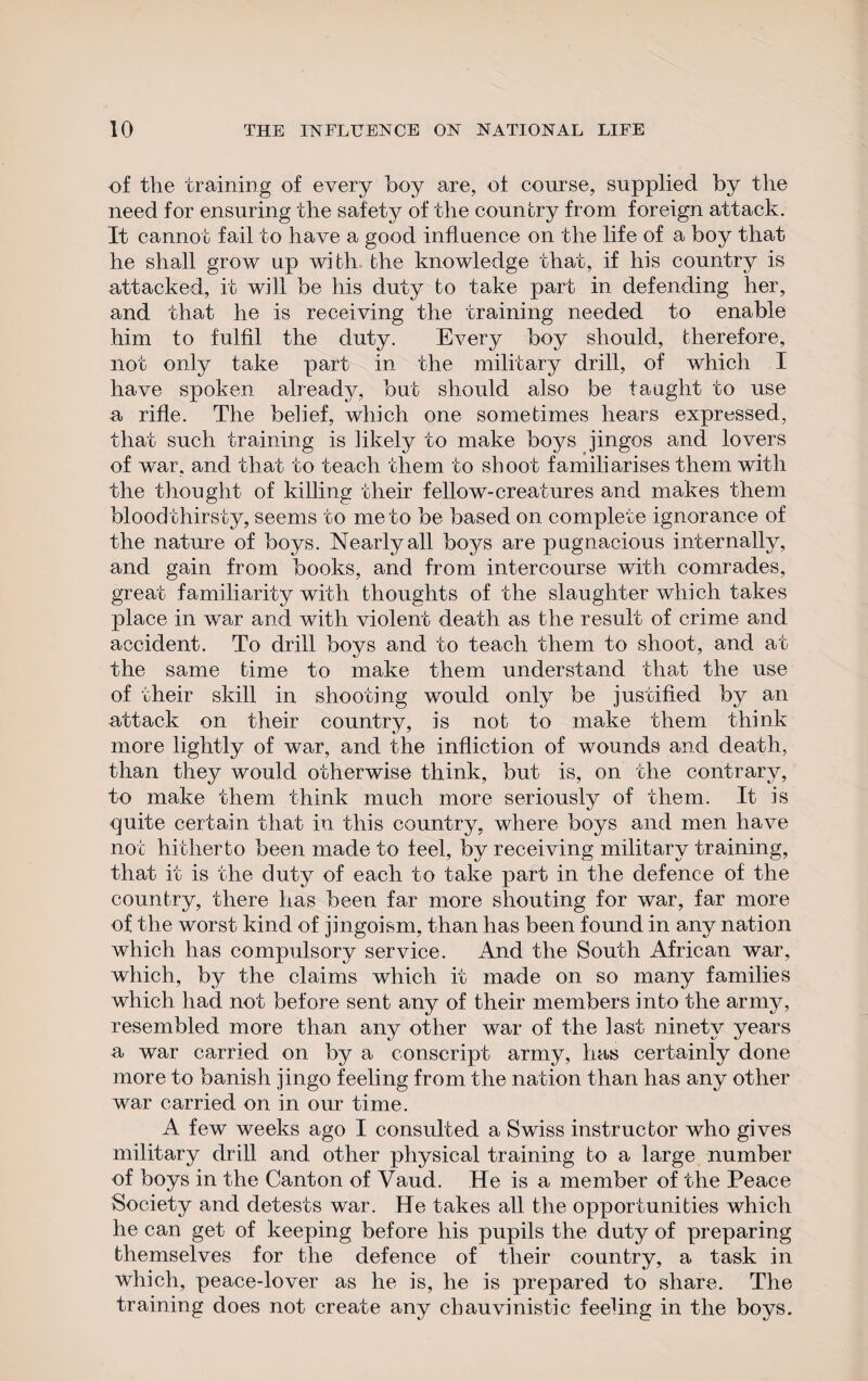 of the training of every hoy are, of course, supplied by the need for ensuring the safety of the country from foreign attack. It cannot fail to have a good influence on the life of a hoy that he shall grow up with the knowledge that, if his country is attacked, it will be his duty to take part in defending her, and that he is receiving the training needed to enable him to fulfil the duty. Every boy should, therefore, not only take part in the military drill, of which I have spoken already, but should also be taught to use a rifle. The belief, which one sometimes hears expressed, that such training is likely to make boys jingos and lovers of war, and that to teach them to shoot familiarises them with the thought of killing their fellow-creatures and makes them blood thirsty, seems to me to be based on complete ignorance of the nature of boys. Nearly all boys are pugnacious internally, and gain from books, and from intercourse with comrades, great familiarity with thoughts of the slaughter which takes place in war and with violent death as the result of crime and accident. To drill boys and to teach them to shoot, and at the same time to make them understand that the use of their skill in shooting would only be justified by an attack on their country, is not to make them think more lightly of war, and the infliction of wounds and death, than they would otherwise think, but is, on the contrary, to make them think much more seriously of them. It is quite certain that in this country, where boys and men have not hitherto been made to feel, by receiving military training, that it is the duty of each to take part in the defence of the country, there has been far more shouting for war, far more of the worst kind of jingoism, than has been found in any nation which has compulsory service. And the South African war, which, by the claims which it made on so many families which had not before sent any of their members into the army, resembled more than any other war of the last ninety years a war carried on by a conscript army, has certainly done more to banish jingo feeling from the nation than has any other war carried on in our time. A few weeks ago I consulted a Swiss instructor who gives military drill and other physical training to a large number of boys in the Canton of Vaud. He is a member of the Peace Society and detests war. He takes all the opportunities which he can get of keeping before his pupils the duty of preparing themselves for the defence of their country, a task in which, peace-lover as he is, he is prepared to share. The training does not create any chauvinistic feeling in the boys.