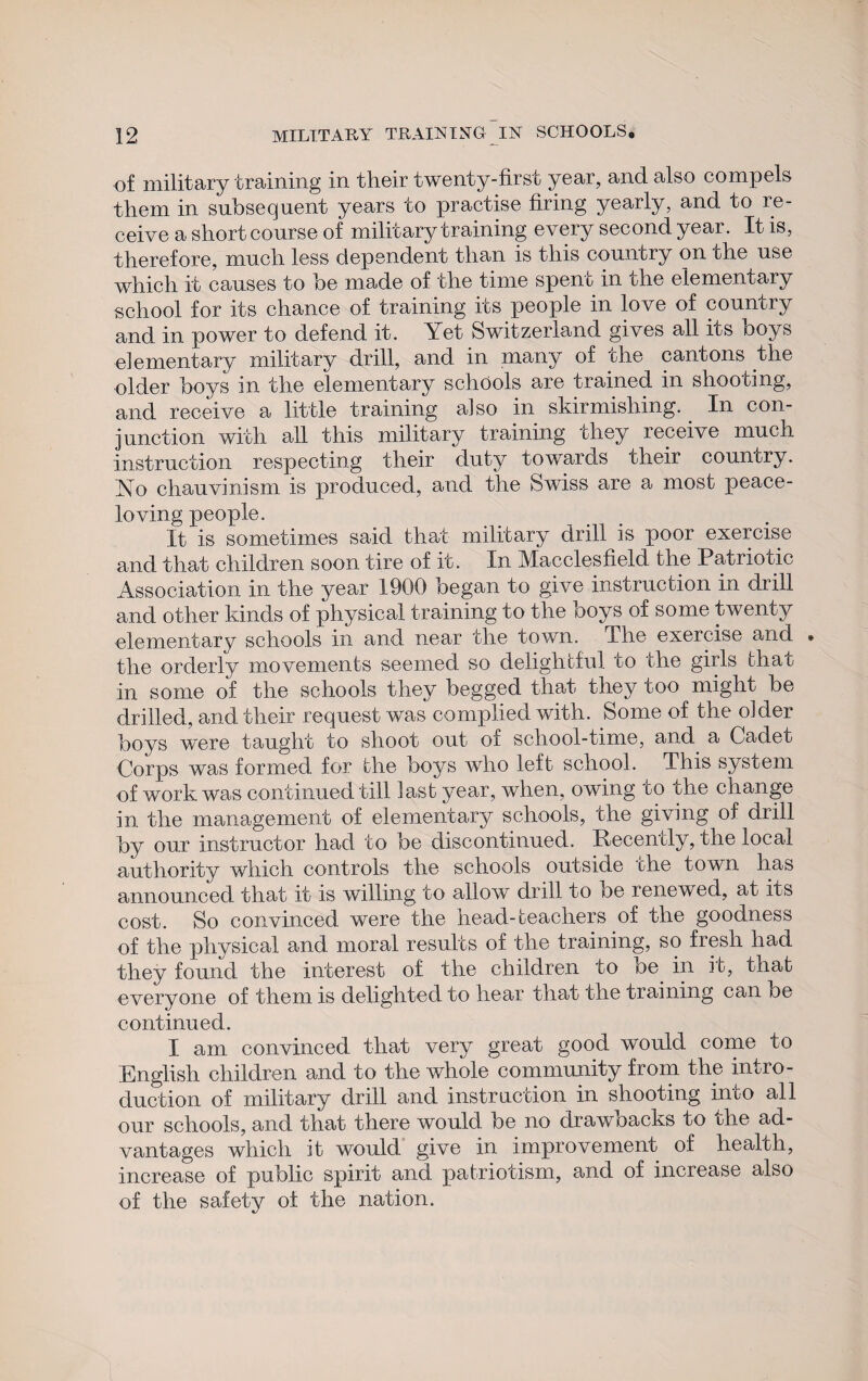 of military training in their twenty-first year, and also compels them in subsequent years to practise firing yearly, and to re¬ ceive a short course of military training every second year. It is, therefore, much less dependent than is this country on che use which it causes to he made of the time spent in the elementary school for its chance of training its people in love of country and in power to defend it. Yet Switzerland gives all its hoys elementary military drill, and in many of the cantons the older hoys in the elementary schools are trained in shooting, and receive a little training also in skirmishing. In con¬ junction with all this military training they receive much instruction respecting their duty towards their country. Yo chauvinism is produced, and the Swiss are a most peace- loving people. It is sometimes said that military drill is poor exercise and that children soon tire of it. In Macclesfield the Patriotic Association in the year 1900 began to give instruction in drill and other kinds of physical training to the hoys of some twenty elementary schools in and near the town. The exercise and • the orderly movements seemed so delightful to the girls that in some of the schools they begged that they too might be drilled, and their request was complied with. Some of the older hoys were taught to shoot out of school-time, and a Cadet Corps was formed for the hoys who left school. This system of work was continued till last year, when, owing to the change in the management of elementary schools, the giving of drill by our instructor had to he discontinued. Recently, the local authority which controls the schools outside the town has announced that it is willing to allow drill to he renewed, at its cost. So convinced were the head-teachers of the goodness of the physical and moral results of the training, so fresh had they found the interest of the children to oe in it, that everyone of them is delighted to hear that the training can oe continued. I am convinced that very great good would come to English children and to the whole community from the intro¬ duction of military drill and instruction in shooting into all our schools, and that there would he no drawbacks to the ad¬ vantages which it would give in improvement of health, increase of public spirit and patriotism, and of increase also of the safety of the nation.
