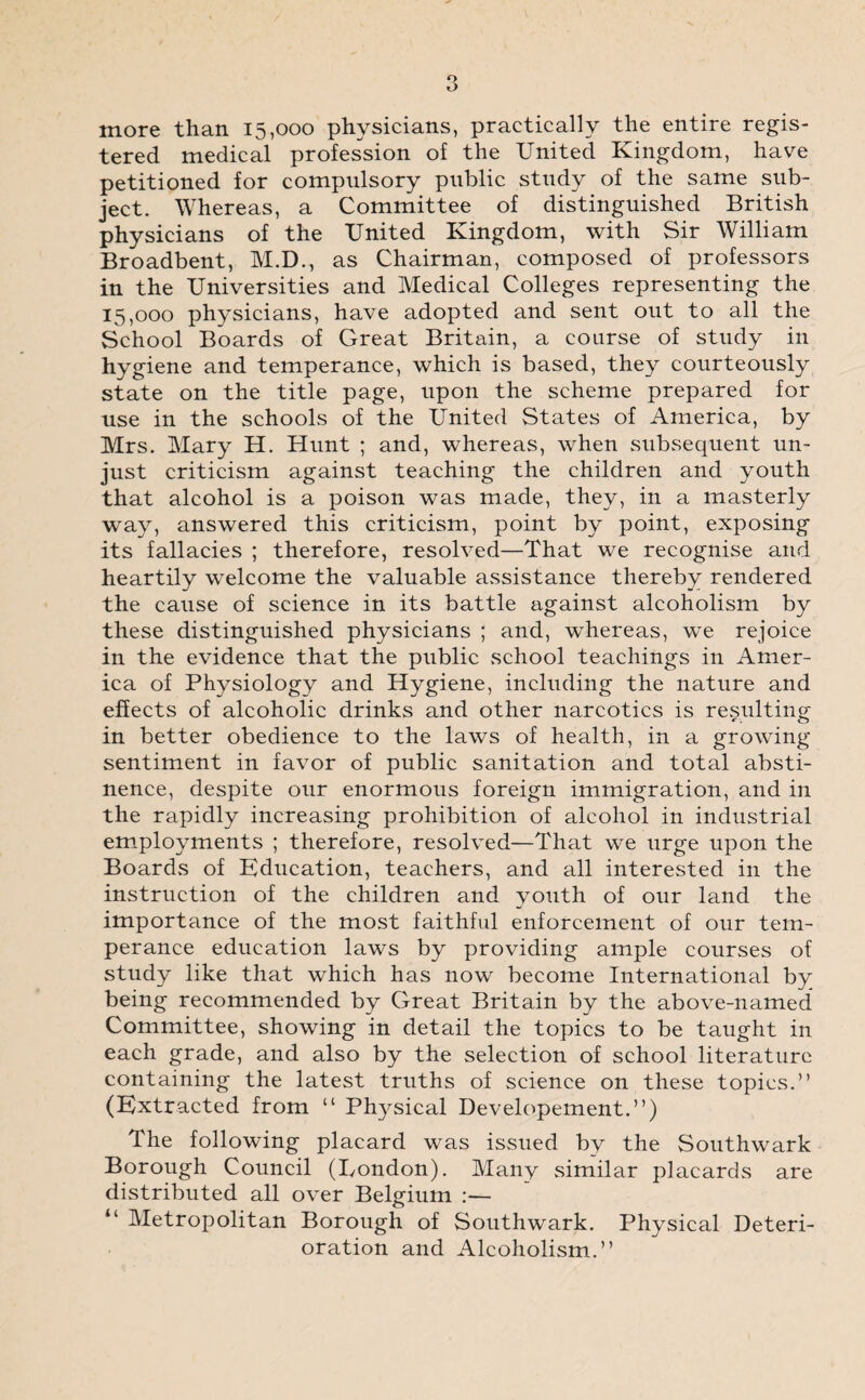 more than 15,000 physicians, practically the entire regis¬ tered medical profession of the United Kingdom, have petitioned for compulsory public study of the same sub¬ ject. Whereas, a Committee of distinguished British physicians of the United Kingdom, with Sir William Broadbent, M.D., as Chairman, composed of professors in the Universities and Medical Colleges representing the 15,000 physicians, have adopted and sent out to all the School Boards of Great Britain, a coarse of study in hygiene and temperance, which is based, they courteously state on the title page, upon the scheme prepared for use in the schools of the United States of America, by Mrs. Mary H. Hunt ; and, whereas, when subsequent un¬ just criticism against teaching the children and youth that alcohol is a poison was made, they, in a masterly way, answered this criticism, point by point, exposing its fallacies ; therefore, resolved—That we recognise and heartily welcome the valuable assistance thereby rendered the cause of science in its battle against alcoholism by these distinguished physicians ; and, whereas, we rejoice in the evidence that the public school teachings in Amer¬ ica of Physiology and Hygiene, including the nature and effects of alcoholic drinks and other narcotics is resulting in better obedience to the laws of health, in a growing sentiment in favor of public sanitation and total absti¬ nence, despite our enormous foreign immigration, and in the rapidly increasing prohibition of alcohol in industrial employments ; therefore, resolved—That we urge upon the Boards of Education, teachers, and all interested in the instruction of the children and youth of our land the importance of the most faithful enforcement of our tem¬ perance education laws by providing ample courses of study like that which has now become International by being recommended by Great Britain by the above-named Committee, showing in detail the topics to be taught in each grade, and also by the selection of school literature containing the latest truths of science on these topics.” (Extracted from “ Physical Developement.”) The following placard was issued by the Southwark Borough Council (London). Many similar placards are distributed all over Belgium :— “ Metropolitan Borough of Southwark. Physical Deteri¬ oration and Alcoholism.”