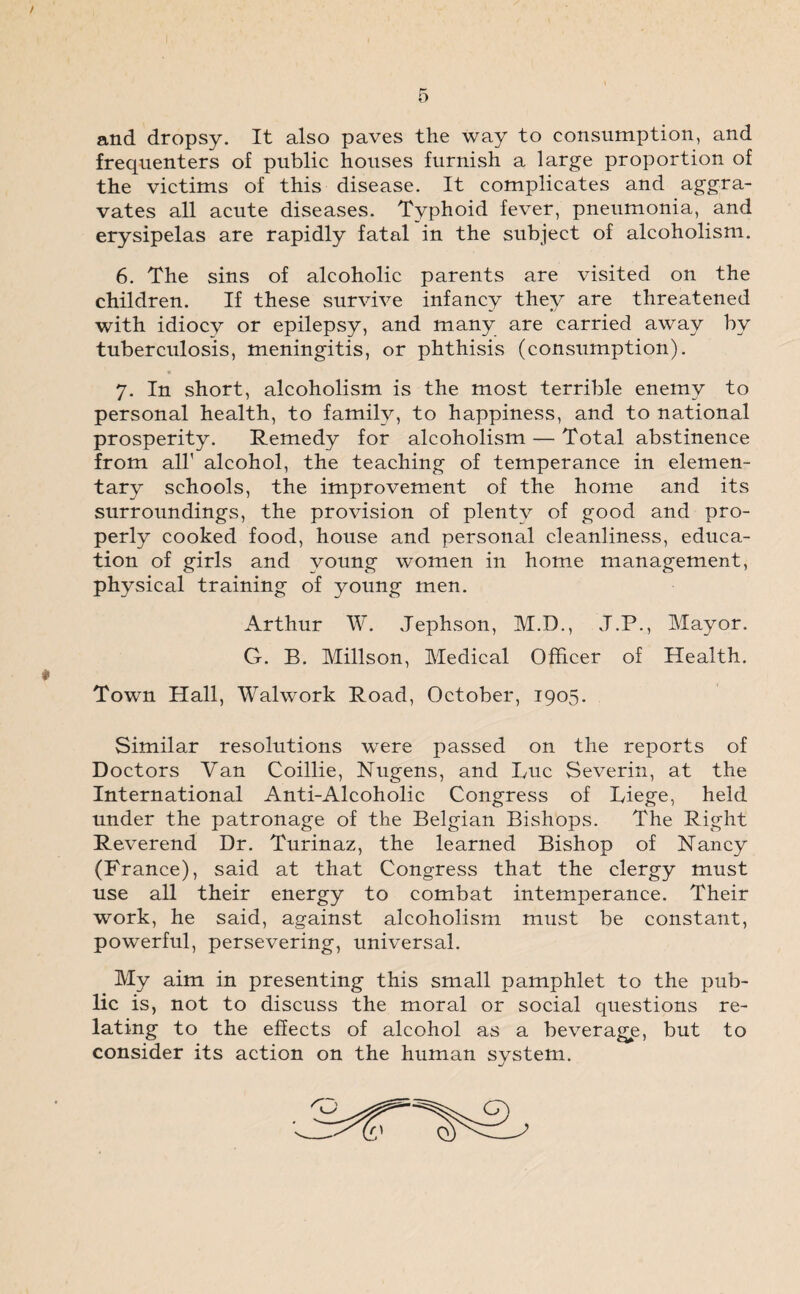 and dropsy. It also paves the way to consumption, and frequenters of public houses furnish a large proportion of the victims of this disease. It complicates and aggra¬ vates all acute diseases. Typhoid fever, pneumonia, and erysipelas are rapidly fatal in the subject of alcoholism. 6. The sins of alcoholic parents are visited on the children. If these survive infancy they are threatened with idiocy or epilepsy, and many are carried away by tuberculosis, meningitis, or phthisis (consumption). 7. In short, alcoholism is the most terrible enemy to personal health, to family, to happiness, and to national prosperity. Remedy for alcoholism — Total abstinence from all' alcohol, the teaching of temperance in elemen¬ tary schools, the improvement of the home and its surroundings, the provision of plenty of good and pro¬ perly cooked food, house and personal cleanliness, educa¬ tion of girls and young women in home management, physical training of young men. Arthur W. Jephson, M.D., J.P., Mayor. G. B. Millson, Medical Officer of Health. Town Hall, Walwork Road, October, 1905. Similar resolutions were passed on the reports of Doctors Van Coillie, Nugens, and Luc Severin, at the International Anti-Alcoholic Congress of Liege, held under the patronage of the Belgian Bishops. The Right Reverend Dr. Turinaz, the learned Bishop of Haney (France), said at that Congress that the clergy must use all their energy to combat intemperance. Their work, he said, against alcoholism must be constant, powerful, persevering, universal. My aim in presenting this small pamphlet to the pub¬ lic is, not to discuss the moral or social questions re¬ lating to the effects of alcohol as a beverage, but to consider its action on the human system.