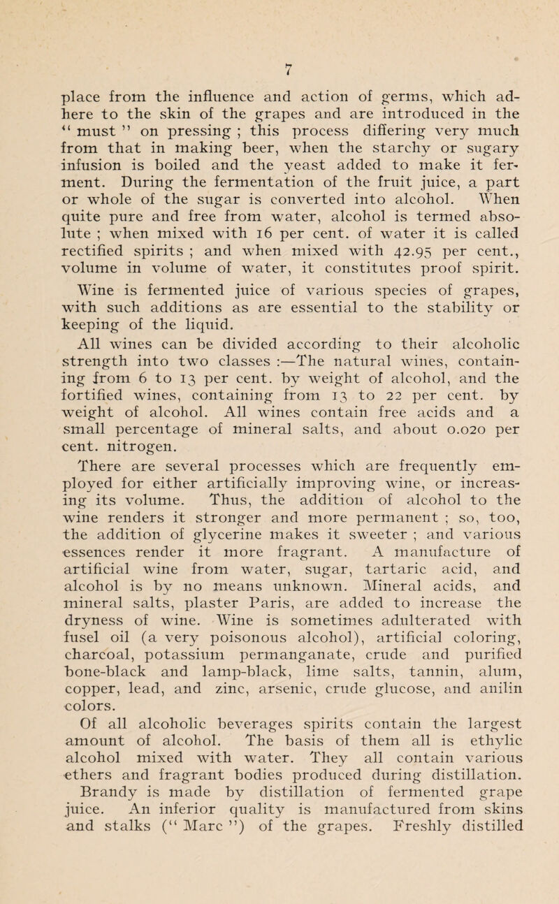 place from the influence and action of germs, which ad¬ here to the skin of the grapes and are introduced in the <l must ” on pressing ; this process differing very much from that in making beer, when the starchy or sugary infusion is boiled and the yeast added to make it fer- ment. During the fermentation of the fruit juice, a part or whole of the sugar is converted into alcohol. When quite pure and free from water, alcohol is termed abso¬ lute ; when mixed with 16 per cent, of water it is called rectified spirits ; and when mixed with 42.95 per cent., volume in volume of water, it constitutes proof spirit. Wine is fermented juice of various species of grapes, with such additions as are essential to the stability or keeping of the liquid. All wines can be divided according to their alcoholic strength into two classes :—The natural wines, contain- ing from 6 to 13 per cent, by weight of alcohol, and the fortified wines, containing from 13 to 22 per cent, by weight of alcohol. All wines contain free acids and a small percentage of mineral salts, and about 0.020 per cent, nitrogen. There are several processes which are frequently em¬ ployed for either artificially improving wine, or increas¬ ing its volume. Thus, the addition of alcohol to the wine renders it stronger and more permanent ; so, too, the addition of glycerine makes it sweeter ; and various essences render it more fragrant. A manufacture of artificial wine from water, sugar, tartaric acid, and alcohol is by no means unknown. Mineral acids, and mineral salts, plaster Paris, are added to increase the dryness of wine. Wine is sometimes adulterated with fusel oil (a very poisonous alcohol), artificial coloring, charcoal, potassium permanganate, crude and purified bone-black and lamp-black, lime salts, tannin, alum, copper, lead, and zinc, arsenic, crude glucose, and anilin colors. Of all alcoholic beverages spirits contain the largest amount of alcohol. The basis of them all is ethylic alcohol mixed with water. They all contain various ethers and fragrant bodies produced during distillation. Brandy is made by distillation of fermented grape juice. An inferior quality is manufactured from skins and stalks (“ Marc ”) of the grapes. Freshly distilled