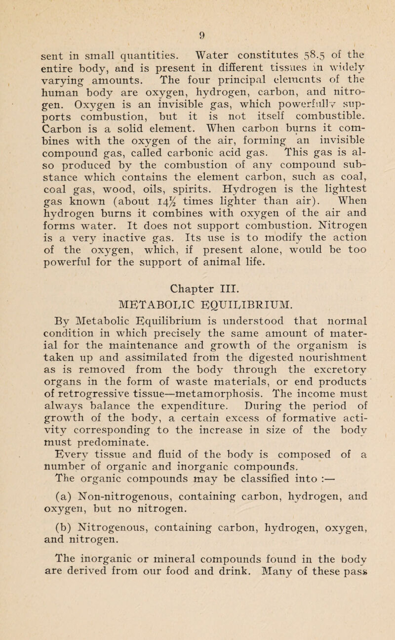 \ 9 sent in small quantities. Water constitutes 58.5 of the entire body, and is present in different tissues in widely varying amounts. The four principal elements of the human body are oxygen, hydrogen, carbon, and nitro¬ gen. Oxygen is an invisible gas, which powerfully sup¬ ports combustion, but it is not itself combustible. Carbon is a solid element. When carbon burns it com- » bines with the oxygen of the air, forming an invisible compound gas, called carbonic acid gas. This gas is al¬ so produced by the combustion of any compound sub¬ stance which contains the element carbon, such as coal, coal gas, wood, oils, spirits. Hydrogen is the lightest gas known (about 14% times lighter than air). When hydrogen burns it combines with oxygen of the air and forms water. It does not support combustion. Nitrogen is a very inactive gas. Its use is to modify the action of the oxygen, which, if present alone, would be too powerful for the support of animal life. Chapter III. metabolic equilibrium. By Metabolic Equilibrium is understood that normal condition in which precisely the same amount of mater¬ ial for the maintenance and growth of the organism is taken up and assimilated from the digested nourishment as is removed from the body through the excretory organs in the form of waste materials, or end products of retrogressive tissue—metamorphosis. The income must always balance the expenditure. During the period of growth of the body, a certain excess of formative acti¬ vity corresponding to the increase in size of the body must predominate. Every tissue and fluid of the body is composed of a number of organic and inorganic compounds. The organic compounds may be classified into :— (a) Non-nitrogenous, containing carbon, hydrogen, and oxygen, but no nitrogen. (b) Nitrogenous, containing carbon, hydrogen, oxygen, and nitrogen. The inorganic or mineral compounds found in the body are derived from our food and drink. Many of these pass