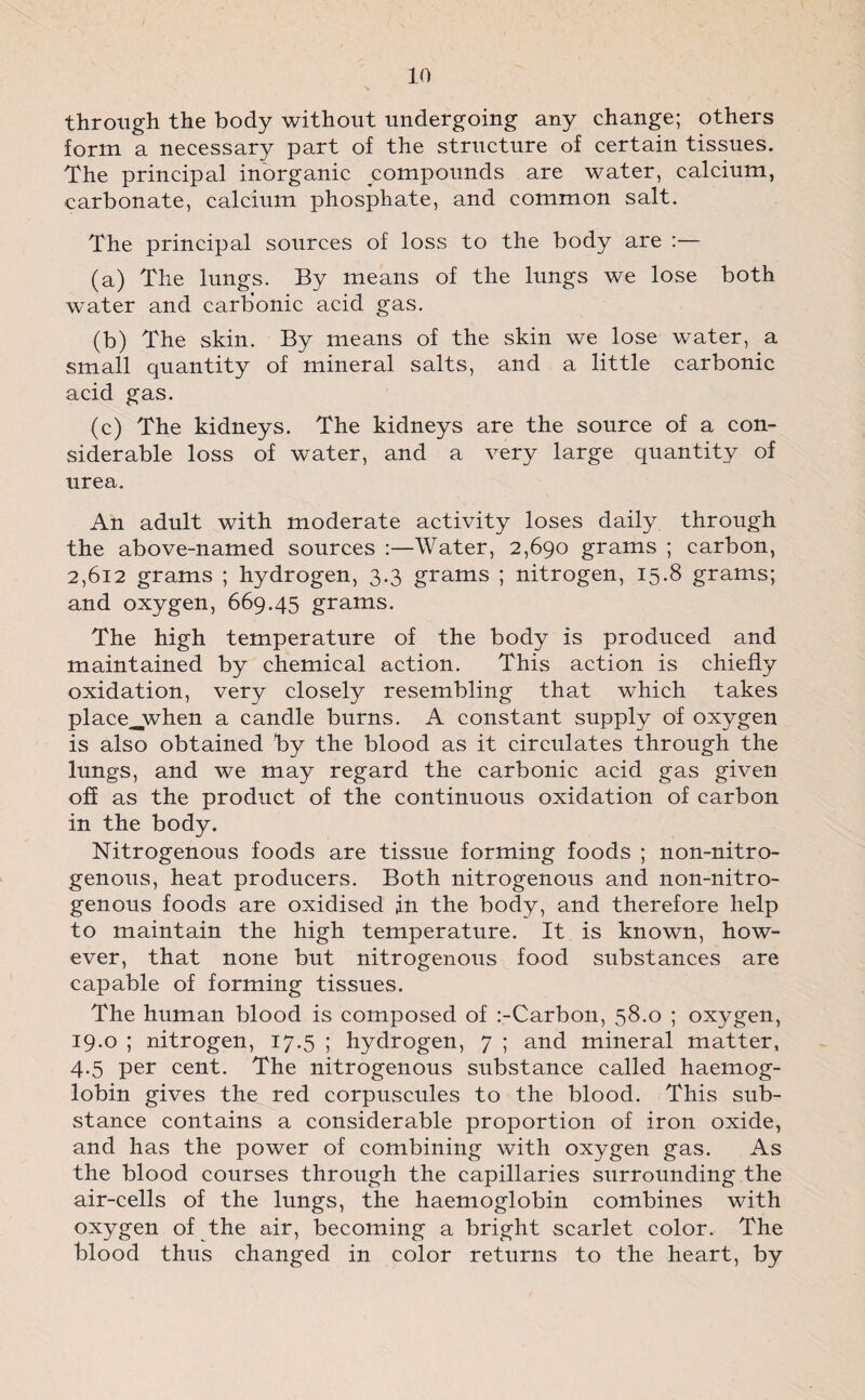 through the body without undergoing any change; others form a necessary part of the structure of certain tissues. The principal inorganic compounds are water, calcium, carbonate, calcium phosphate, and common salt. The principal sources of loss to the body are :— (a) The lungs. By means of the lungs we lose both water and carbonic acid gas. (b) The skin. By means of the skin we lose water, a small quantity of mineral salts, and a little carbonic acid gas. (c) The kidneys. The kidneys are the source of a con¬ siderable loss of water, and a very large quantity of urea. An adult with moderate activity loses daily through the above-named sources :—Water, 2,690 grams ; carbon, 2,612 grams ; hydrogen, 3.3 grams ; nitrogen, 15.8 grams; and oxygen, 669.45 grams. The high temperature of the body is produced and maintained by chemical action. This action is chiefly oxidation, very closely resembling that which takes place^when a candle burns. A constant supply of oxygen is also obtained by the blood as it circulates through the lungs, and we may regard the carbonic acid gas given off as the product of the continuous oxidation of carbon in the body. Nitrogenous foods are tissue forming foods ; non-nitro- genous, heat producers. Both nitrogenous and non-nitro- genous foods are oxidised in the body, and therefore help to maintain the high temperature. It is known, how¬ ever, that none but nitrogenous food substances are capable of forming tissues. The human blood is composed of :-Carbon, 58.0 ; oxygen, 19.0 ; nitrogen, 17.5 ; hydrogen, 7 ; and mineral matter, 4.5 per cent. The nitrogenous substance called haemog¬ lobin gives the red corpuscules to the blood. This sub¬ stance contains a considerable proportion of iron oxide, and has the power of combining with oxygen gas. As the blood courses through the capillaries surrounding the air-cells of the lungs, the haemoglobin combines with oxygen of the air, becoming a bright scarlet color. The blood thus changed in color returns to the heart, by