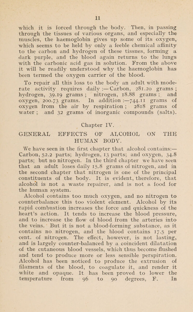 which it is forced through the body. Then, in passing through the tissues of various organs, and especially the muscles, the haemoglobin gives up some of its oxygen, which seems to be held by only a feeble chemical affinity to the carbon and hydrogen of these tissues, forming a dark purple, and the blood again returns to the lungs with the carbonic acid gas in solution. From the above it will be readily understood why the haemoglobin has been termed the oxygen carrier of the blood. To repair all this loss to the body an adult with mode¬ rate activity requires daily:—Carbon, 281.20 grams; hydrogen, 39.19 grams ; nitrogen, 18.88 grams ; and oxygen, 200.73 grams. In addition :—744.11 grams of oxygen from the air by respiration ; 2818 grams of water ; and 32 grams of inorganic compounds (salts). Chapter IV. GENERAL EFFECTS OF ALCOHOL ON THE HUMAN BODY. We have seen in the first chapter that alcohol contains:— Carbon, 52.2 parts; hydrogen, 13 parts; and oxygen, 34.8 parts; but no nitrogen. In the third chapter we have seen that an adult loses daily 15.8 grams of nitrogen, and in the second chapter that nitrogen is one of the principal constituents of the body. It is evident, therefore, that alcohol is not a waste repairer, and is not a food for the human system. Alcohol contains too much oxygen, and no nitrogen to counterbalance this too violent element. Alcohol by its rapid combustion increases the force and quickness of the heart’s action. It tends to increase the blood pressure, and to increase the flow of blood from the arteries into the veins. But it is not a blood-forming substance, as it contains no nitrogen, and the blood contains 17.5 per cent, of nitrogen. The effect, however, is not lasting, and is largely counter-balanced by a coincident dilatation of the cutaneous blood vessels, which thus become flushed and tend to produce more or less sensible perspiration. Alcohol has been noticed to produce the extrusion of filaments of the blood, to coagulate it, and render it white and opaque. It has been proved to lower the temperature from 96 to 90 degrees, F. In