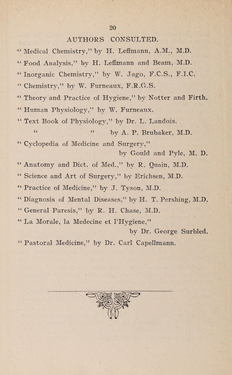 AUTHORS CONSULTED. Medical Chemistry,” by H. Lehmann, A.M., M.D. 44 Food Analysis,” by H. Lehmann and Beam, M.D. Inorganic Chemistry,” by W. Jago, F.C.S., F.I.C. “ Chemistry,” by W. Fnrneanx, F.R.G.S. “ Theory and Practice of Hygiene,” by Hotter and Firth. “ Human Physiology,” by W. Furneaux. Text Book of Physiology,” by Dr. L. Landois. “ “ by A. P. Brubaker, M.D. “ Cyclopedia of Medicine and Surgery,” by Gould and Pyle, M. D. “ Anatomy and Diet, of Med.,” by R. Ouain, M.D. “ Science and Art of Surgery,” by Erichsen, M.D. “ Practice of Medicine,” by J. T}^son, M.D. “ Diagnosis of Mental Diseases,” by H. T. Pershing, M.D. “ General Paresis,” by R. H. Chase, M.D. “ La Morale, la Medecine et PHygiene,” by Dr. George Surbled. 41 Pastoral Medicine,” by Dr. Carl Capellmann.