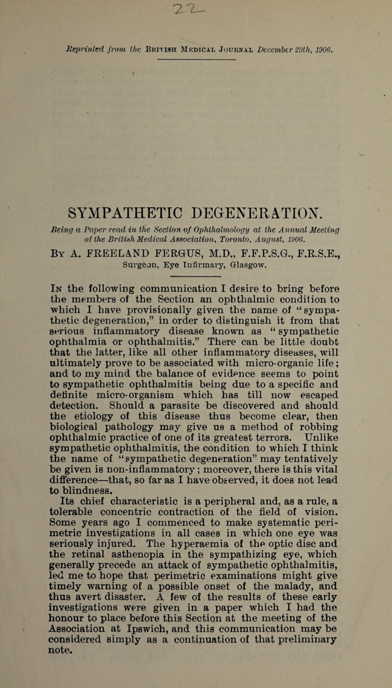 ileprinted from the British Medical Journal December 29th, 1906. SYMPATHETIC DEGENERATION. Being a Paper read in the Section of Ophthalmology at the Annual Meeting of the British Medical Association, Toronto, August, 1906. By A. FREELAND FERGUS, M.D., F.F.P.S.G., F.R.S.E., Surgeon, Eye Infirmary, Glasgow. In the following communication I desire to bring before the members of the Section an ophthalmic condition to which I have provisionally given the name of “sympa¬ thetic degeneration,” in order to distinguish it from that serious inflammatory disease known as “ sympathetic ophthalmia or ophthalmitis.” There can be little doubt that the latter, like all other inflammatory diseases, will ultimately prove to be associated with micro-organic life; and to my mind the balance of evidence seems to point to sympathetic ophthalmitis being due to a specific and definite micro-organism which has till now escaped detection. Should a parasite be discovered and should the etiology of this disease thus become clear, then biological pathology may give us a method of robbing ophthalmic practice of one of its greatest terrors. Unlike sympathetic ophthalmitis, the condition to which I think the name of “sympathetic degeneration” may tentatively be given is non-inflammatory; moreover, there is this vital difference—that, so far as I have observed, it does not lead to blindness. Its chief characteristic is a peripheral and, as a rule, a tolerable concentric contraction of the field of vision. Some years ago I commenced to make systematic peri¬ metric investigations in all cases in which one eye was seriously injured. The hyperaemia of the optic disc and the retinal asthenopia in the sympathizing eye, which generally precede an attack of sympathetic ophthalmitis, led me to hope that perimetric examinations might give timely warning of a possible onset of the malady, and thus avert disaster. A few of the results of these early investigations were given in a paper which I had the honour to place before this Section at the meeting of the Association at Ipswich, and this communication may be considered simply as a continuation of that preliminary note.