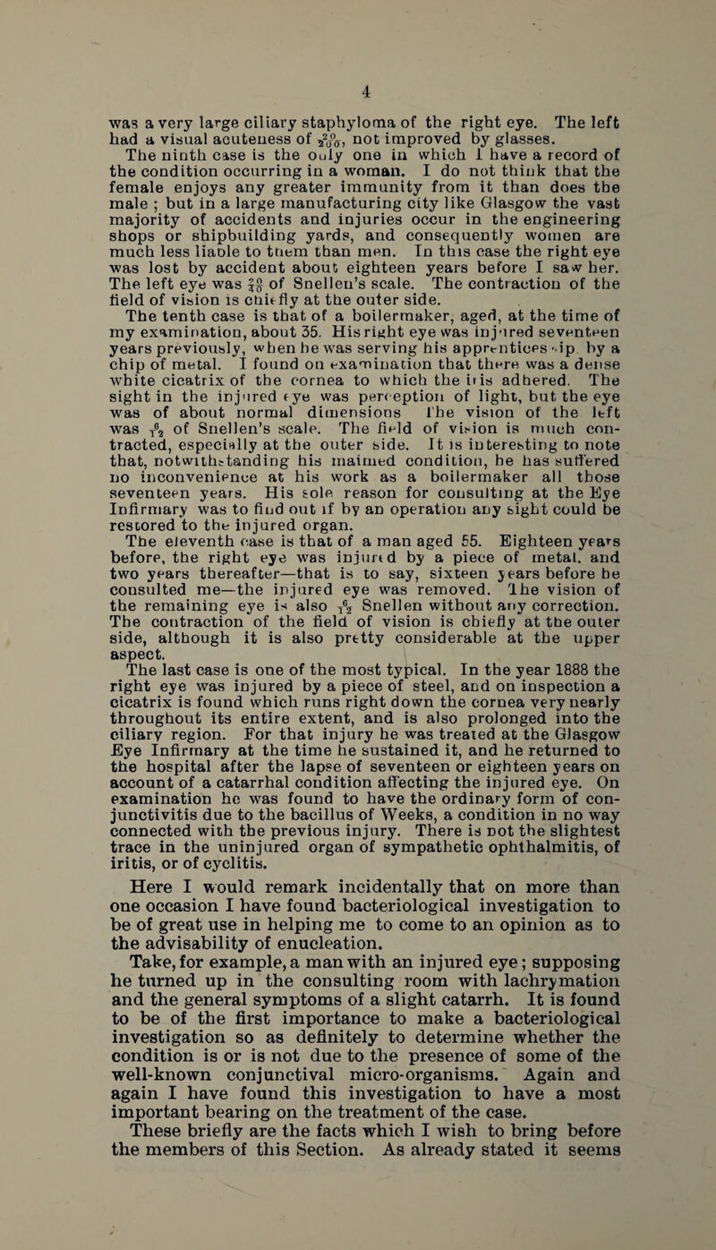 was a very large ciliary staphyloma of the right eye. The left had a visual acuteuess of not improved by glasses. The ninth case is the Ouly one in which 1 have a record of the condition occurring in a woman. I do not think that the female enjoys any greater immunity from it than does tbe male ; but in a large manufacturing city like Glasgow the vast majority of accidents and injuries occur in the engineering shops or shipbuilding yards, and consequently women are much less liaole to them than men. In this case the right eye was lost by accident about eighteen years before I saw her. The left eye was of Snellen’s scale. The contraction of the field of vision is chit fly at the outer side. The tenth case is that of a boilermaker, aged, at the time of my examination, about 35. His right eye was injured seventeen years previously, when he was serving his apprentices -ip by a chip of metal. I found on examination that there was a dense white cicatrix of the cornea to which the iris adhered. The sight in the injured fye was perception of light, but the eye was of about normal dimensions The vision of the left was tg2 of Snellen’s scale. The field of vision is much con¬ tracted, especially at tbe outer side. It is interesting to note that, notwithstanding his maimed condition, be has suffered no inconvenience at his work as a boilermaker all those seventeen years. His sole reason for consulting at the Eye Infirmary was to find out if by an operation any sight could be restored to the injured organ. The eleventh ease is that of a man aged 55. Eighteen years before, the right eye was injimd by a piece of metal, and two years thereafter—that is to say, sixteen years before be consulted me—the injured eye was removed. rlhe vision of the remaining eye is also ^ Snellen without any correction. The contraction of the field of vision is chiefly at the outer side, although it is also pretty considerable at the upper aspect. The last case is one of the most typical. In the year 1888 the right eye was injured by a piece of steel, and on inspection a cicatrix is found which runs right down the cornea very nearly throughout its entire extent, and is also prolonged into the ciliary region. For that injury he was treated at the Glasgow Eye Infirmary at the time he sustained it, and he returned to the hospital after the lapse of seventeen or eighteen years on account of a catarrhal condition affecting the injured eye. On examination he was found to have the ordinary form of con¬ junctivitis due to the bacillus of Weeks, a condition in no way connected with the previous injury. There is Dot the slightest trace in the uninjured organ of sympathetic ophthalmitis, of iritis, or of cyclitis. Here I would remark incidentally that on more than one occasion I have found bacteriological investigation to be of great use in helping me to come to an opinion as to the advisability of enucleation. Take, for example, a man with an injured eye; supposing he turned up in the consulting room with lachrymation and the general symptoms of a slight catarrh. It is found to be of the first importance to make a bacteriological investigation so as definitely to determine whether the condition is or is not due to the presence of some of the well-known conjunctival micro-organisms. Again and again I have found this investigation to have a most important bearing on the treatment of the case. These briefly are the facts which I wish to bring before the members of this Section. As already stated it seems