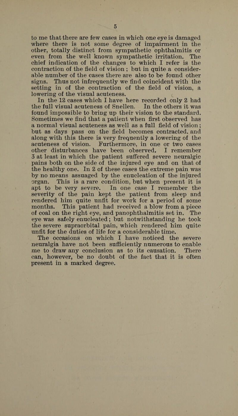 to me that there are few cases in which one eye is damaged where there is not some degree of impairment in the other, totally distinct from sympathetic ophthalmitis or even from the well known sympathetic irritation. The chief indication of the changes to which I refer is the contraction of the field of vision ; but in quite a consider¬ able number of the cases there are also to be found other signs. Thus not infrequently we find coincident with the setting in of the contraction of the field of vision, a lowering of the visual acuteness. e In the 12 cases which I have here recorded only 2 had the full visual acuteness of Snellen. In the others it was found impossible to bring up their vision to the standard. Sometimes we find that a patient when first observed has a normal visual acuteness as well as a full field of vision; but as days pass on the field becomes contracted, and along with this there is very frequently a lowering of the acuteness of vision. Furthermore, in one or two cases other disturbances have been observed. I remember 3 at least in which the patient suffered severe neuralgic pains both on the side of the injured eye and on that of the healthy one. In 2 of these cases the extreme pain was by no means assuaged by the enucleation of the injured organ. This is a rare condition, but when present it is apt to be very severe. In one case I remember the severity of the pain kept the patient from sleep and rendered him quite unfit for work for a period of some months. This patient had received a blow from a piece of coal on the right eye, and panophthalmitis set in. The eye was safely enucleated; but notwithstanding he took the severe supraorbital pain, which rendered him quite unfit for the duties of life for a considerable time. The occasions on which I have noticed the severe neuralgia have not been sufficiently numerous to enable me to draw any conclusion as to its causation. There can, however, be no doubt of the fact that it is often present in a marked degree.