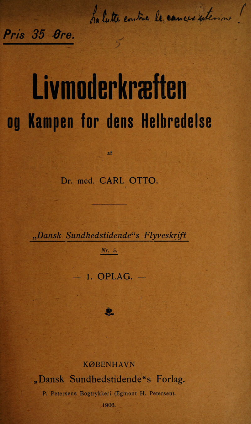 Pris 35 Qre. lu Jtfo £*v. M* it, fe(U» tw Livmoderkræften og Kampen for dens Helbredelse af Dr. med. CARL OTTO. „Dansk Sundhedstidende“s Flyveskrift Nr. 5. 1. OPLAG. — . ■ “■ ■ & KØBENHAVN • _ „Dansk Sundhedstidende“s Forlag. P. Petersens Bogtrykkeri (Egmont H. Petersen).