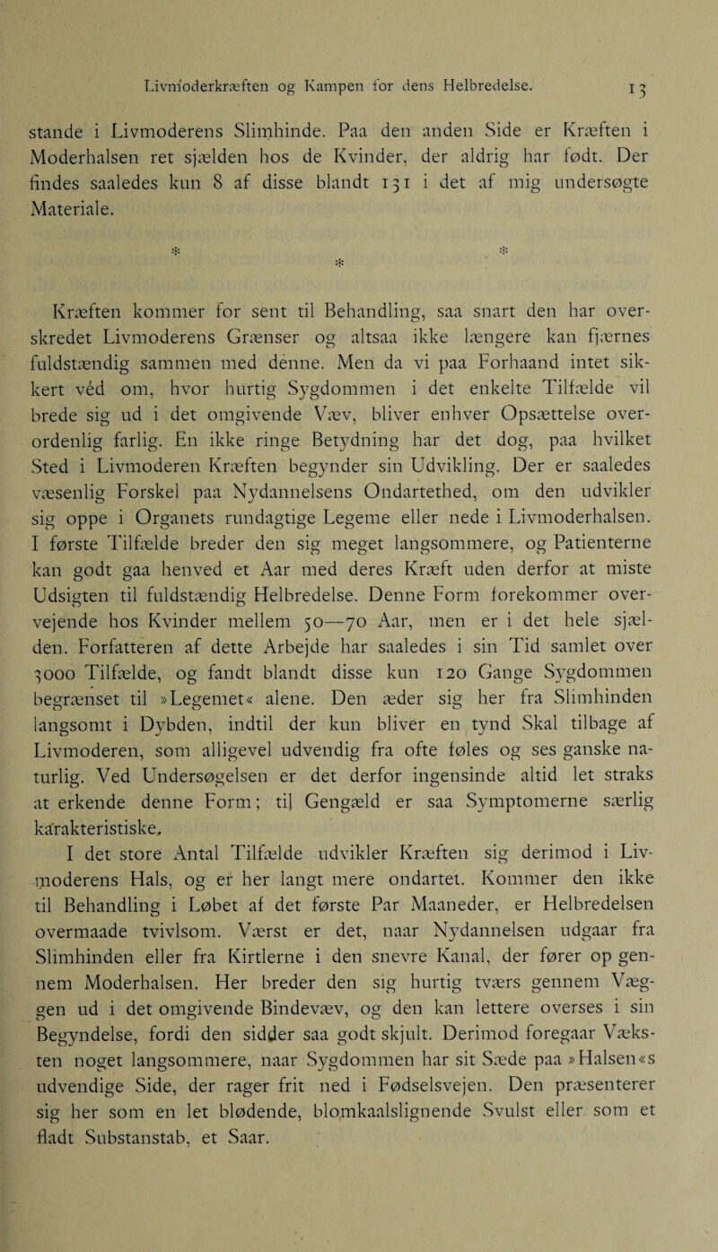 stande i Livmoderens Slimhinde. Paa den anden Side er Kræften i Moderhalsen ret sjælden hos de Kvinder, der aldrig har født. Der lindes saaledes kun 8 af disse blandt 131 i det af mig undersøgte Materiale. Kræften kommer for sent til Behandling, saa snart den har over¬ skredet Livmoderens Grænser og altsaa ikke længere kan fjærnes fuldstændig sammen med denne. Men da vi paa Forhaand intet sik¬ kert véd om, hvor hurtig Sygdommen i det enkelte Tilfælde vil brede sig ud i det omgivende Væv, bliver enhver Opsættelse over¬ ordenlig farlig. En ikke ringe Betydning har det dog, paa hvilket Sted i Livmoderen Kræften begynder sin Udvikling. Der er saaledes væsenlig Forskel paa Nydannelsens Ondartethed, om den udvikler sig oppe i Organets rundagtige Legeme eller nede i Livmoderhalsen. I første 'Filfælde breder den sig meget langsommere, og Patienterne kan godt gaa henved et Aar med deres Kræft uden derfor at miste Udsigten til fuldstændig Helbredelse. Denne Form forekommer over¬ vejende hos Kvinder mellem 50—70 Aar, men er i det hele sjæl¬ den. Forfatteren af dette Arbejde har saaledes i sin Tid samlet over 3000 Tilfælde, og fandt blandt disse kun 120 Gange Sygdommen begrænset til »Legemet« alene. Den æder sig her fra Slimhinden langsomt i Dybden, indtil der kun bliver en tynd Skal tilbage af Livmoderen, som alligevel udvendig fra ofte føles og ses ganske na¬ turlig. Ved Undersøgelsen er det derfor ingensinde altid let straks at erkende denne Form; til Gengæld er saa Symptomerne særlig karakteristiske. I det store Antal Tilfælde udvikler Kræften sig derimod i Liv¬ moderens Hals, og er her langt mere ondartet. Kommer den ikke til Behandling i Løbet af det første Par Maaneder, er Helbredelsen overmaade tvivlsom. Værst er det, naar Nydannelsen udgaar fra Slimhinden eller fra Kirtlerne i den snevre Kanal, der fører op gen¬ nem Moderhalsen. Her breder den sig hurtig tværs gennem Væg¬ gen ud i det omgivende Bindevæv, og den kan lettere overses i sin Begyndelse, fordi den sidder saa godt skjult. Derimod foregaar Væks¬ ten noget langsommere, naar Sygdommen har sit Sæde paa »Halsen«s udvendige Side, der rager frit ned i Fødselsvejen. Den præsenterer sig her som en let blødende, blomkaalslignende Svulst eller som et fladt Substanstab, et Saar.