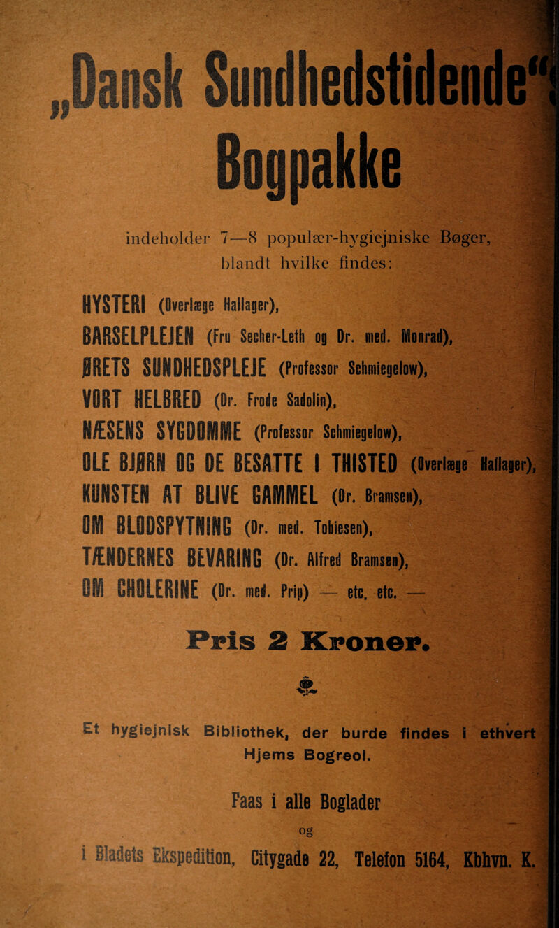 • ■ II v*v - . S- . . .%'• ' - . *' -V a . Sundhedstidende* Bognakke indeholder 7—8 populær-hygiejniske Bøger, blandt hvilke findes: HYSTERI (Overlæge Hallager), BARSELFLEJEM (Fro Secher-Leth og Dr. med. Monrad), ØRETS SUNDHEDSPLEJE (Professor Schmiegelow), VORT HELBRED (Dr. Frode Sadolin), HÆSERE SYGDOMME (Professor Schmiegelow), OLE BJØRN 00 DE BESATTE I THISTED (Overlæge Hallager), KUNSTEN AT BLIVE GAMMEL (Dr. Bram), OM BLODSPYTNING (Dr. med. Tobiesen), TÆNDERNES BEVARING (Dr. Alfred Bramsen), 81 liHSLERINE (Dr. med. Prip) — etc. etc. — Fris 2 Xponer. & hygiejnisk Bibliothek, der burde findes i ethvert Hjems Bogreol. Faas i alle Boglader I i og i Bladets Ekspedition, Citygade 22, Telefon 5164, Kbhvn. K. ,