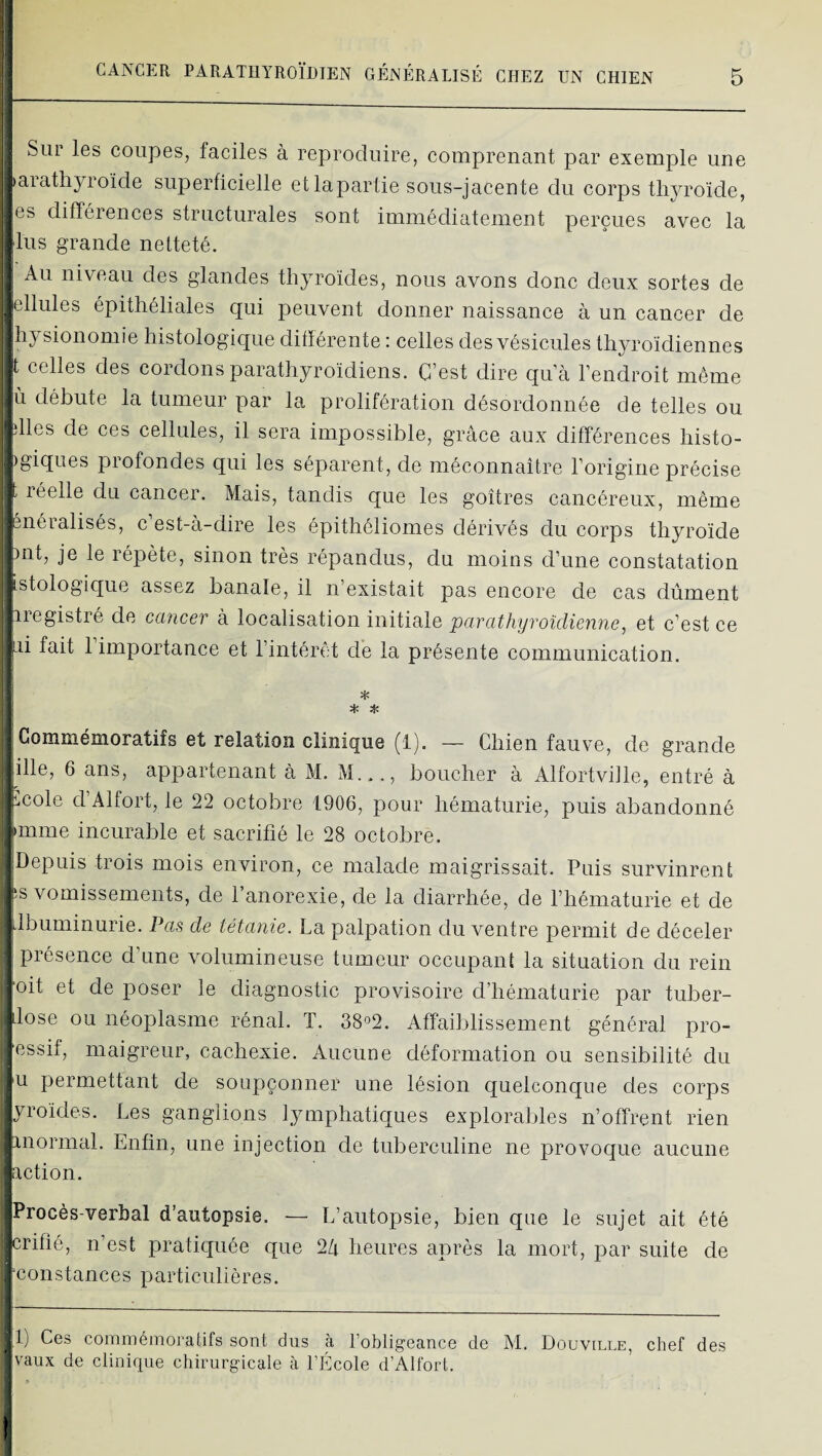 i Sur les coupes, faciles à reproduire, comprenant par exemple une iarathyroïde superficielle etlaparlie sous-jacente du corps thjamïde, les différences structurales sont immédiatement perçues avec la |lus grande netteté. j Au niveau des glandes thyroïdes, nous avons donc deux sortes de Icllules épithéliales qui peuvent donner naissance à un cancer de fhysionomie histologique ditïérente : celles des vésicules thyroïdiennes ^t celles des cordons parathyroïdiens. C’est dire qua Fendroit môme débute la tumeur par la prolifération désordonnée de telles ou jdles de ces cellules, il sera impossible, grâce aux différences histo- bgiques profondes qui les séparent, de méconnaître Forigine précise ■t réelle du cancer. Mais, tandis que les goitres cancéreux, même pnéialisés, c est-à-dire les épithéliomes dérivés du corps thyroïde ont, je le répète, sinon très répandus, du moins d’une constatation istologique assez banale, il n’existait pas encore de cas dûment ■ iregistré de ccmcer à localisation initiale parathyroîdienne, et c’est ce ai fait 1 importance et l’intérêt de la présente communication. * * * Commémoratifs et relation clinique (1). — Chien fauve, de grande iâlle, 6 ans, appartenant à M. M..., boucher à Alfortville, entré à y,cole d’Alfort, le 22 octobre 1906, pour hématurie, puis abandonné mime incurable et sacrifié le 28 octobre. |>Depuis trois mois environ, ce malade maigrissait. Puis survinrent jis vomissements, de l’anorexie, de la diarrhée, de l’hématurie et de jdbuminurie. Pas de tétanie. La palpation du ventre permit de déceler 1 présence d’une volumineuse tumeur occupant la situation du rein oit et de poser le diagnostic provisoire cFliématarie par tuber- dose ou néoplasme rénal. T. 38°2. Affaiblissement général pro- ^essif, maigreur, cachexie. Aucune déformation ou sensibilité du U permettant de soupçonner une lésion quelconque des corps yroïdes. Les ganglions lymphatiques explorables n’offrent rien jinormal. Enfin, une injection de tuberculine ne provoque aucune action. Procès-verbal d’autopsie. — L’autopsie, bien que le sujet ait été crifié, n’est pratiquée que 2/i heures après la mort, par suite de constances particulières. H) Ces commémoratifs sont dus à l’obligeance de M. Douville, chef des “vaux de clinique chirurgicale à l’École d’Alfort. )