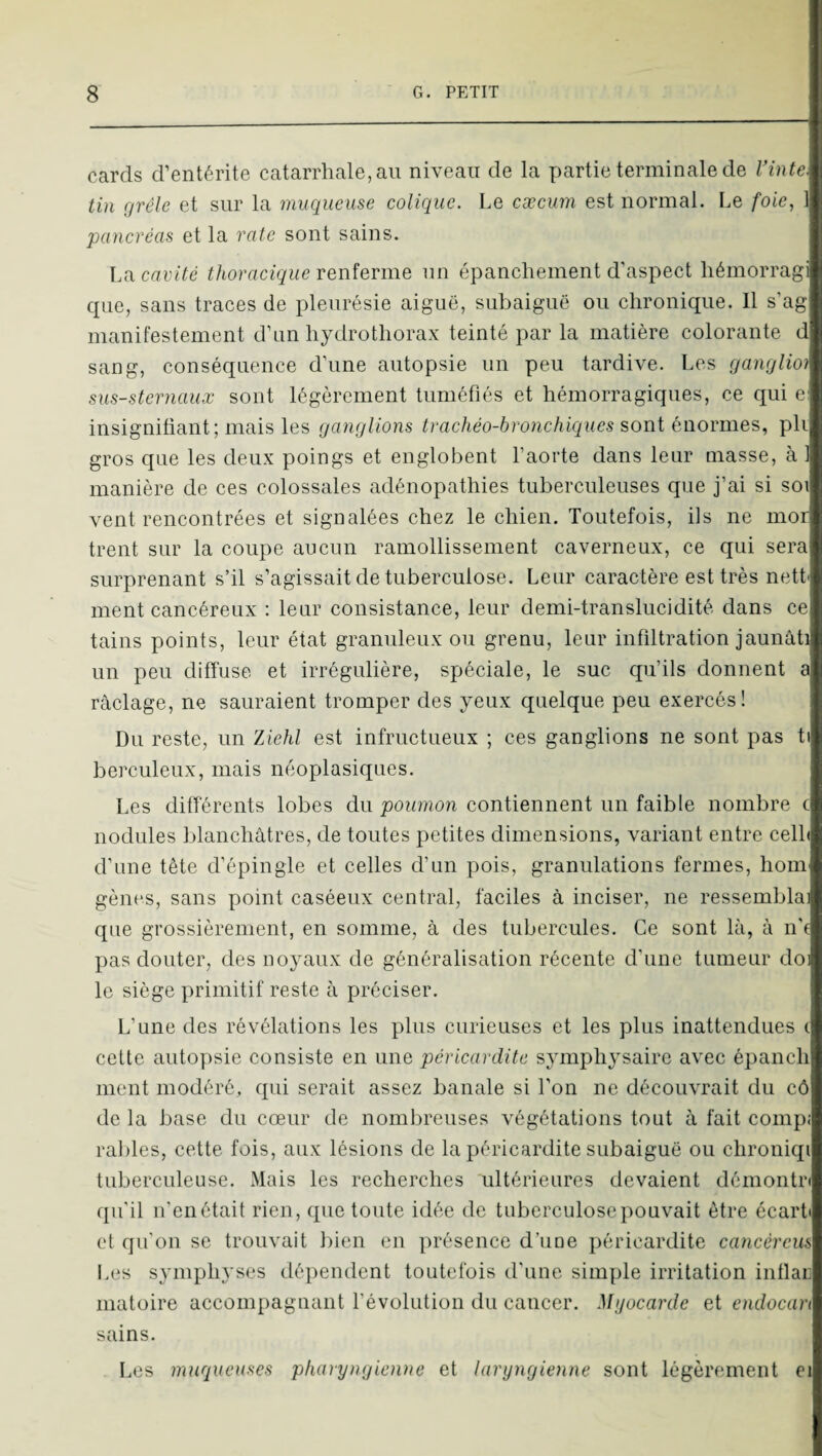 cards d’entérite catarrhale,au niveau de la partie terminale de Vinte. tin grêle et sur la muqueuse colique. Le cæcum est normal. Le foie, 1 pancréas et la rate sont sains. Ln cavité thoracique renferme un épanchement d’aspect hémorragi cpie, sans traces de pleurésie aiguë, subaiguë ou chronique. Il s’ag manifestement d’un hydrothorax teinté par la matière colorante d sang, conséquence d’une autopsie un peu tardive. Les ganglio) sus-sternaux sont légèrement tuméfiés et hémorragiques, ce qui c insignifiant; mais les ganglions trachéo-bronchiques sont énormes, pli gros que les deux poings et englobent l’aorte dans leur masse, à 1 manière de ces colossales adénopathies tuberculeuses que j’ai si soi vent rencontrées et signalées chez le chien. Toutefois, ils ne mor trent sur la coupe aucun ramollissement caverneux, ce qui sera surprenant s’il s’agissait de tuberculose. Leur caractère est très nett' ment cancéreux ; leur consistance, leur demi-translucidité dans ce tains points, leur état granuleux ou grenu, leur infiltration jaunâti un peu diffuse et irrégulière, spéciale, le suc qu’ils donnent a raclage, ne sauraient tromper des yeux quelque peu exercés! Du reste, un Ziehl est infructueux ; ces ganglions ne sont pas ti berculeux, mais néoplasiques. Les différents lobes du poumon contiennent un faible nombre c nodules blanchâtres, de toutes petites dimensions, variant entre celh d’une tête d’épingle et celles d’un pois, granulations fermes, hom gènes, sans point caséeux central, faciles à inciser, ne ressembla: que grossièrement, en somme, à des tubercules. Ce sont là, à n'( pas douter, des noyaux de généralisation récente d'une tumeur doi le siège primitif reste à préciser. L’une des révélations les plus curieuses et les plus inattendues ( cette autopsie consiste en une péricardite symphysairc avec épanch ment modéré, qui serait assez banale si l’on ne découvrait du cô de la base du cœur de nombreuses végétations tout à fait compj rallies, cette fois, aux lésions de la péricardite subaiguë ou chroniqi tuberculeuse. Mais les recherches ultérieures devaient démontn qu’il n’enétait rien, que toute idée de tuberculose pouvait être écart' et qu'on se trouvait bien en présence d’une péricardite cancéreus Les symphyses dépendent toutefois d'une simple irritation iiitlar matoire accompagnant l’évolution du cancer. Mgocarde et cndocan sains. Les muqueuses pharyngienne et laryngienne sont légèrement ei