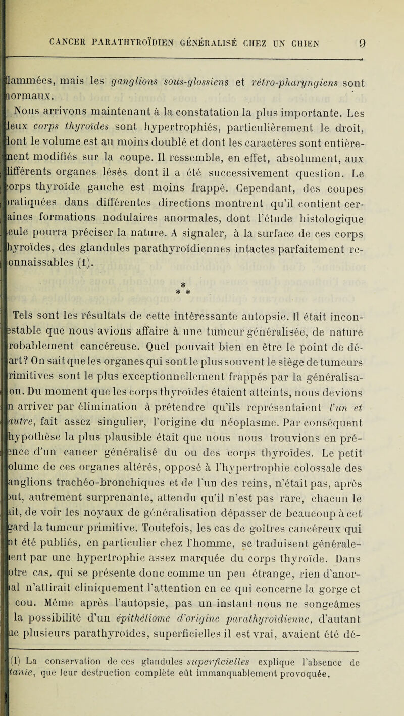 flammées, mais les ganglions sous-glossiens et rétro-pharyngiens sont aormaiix. Nous arrivons maintenant à la constatation la plus importante. Les leux corps thyroïdes sont hypertrophiés, particulièrement le droit, lont le volume est au moins doublé et dont les caractères sont entière- nent modifiés sur la coupe. Il ressemble, en effet, absolument, aux .différents organes lésés dont il a été successivement question. Le ; îorps thyroïde gauche est moins frappé. Cependant, des coupes ^ iratiquées dans différentes directions montrent qu’il contient cer- aines formations nodulaires anormales, dont l’étude histologique , eule pourra préciser la nature. A signaler, à la surface de ces corps . hyroïdes, des glandules parathyroïdiennes intactes parfaitement re- ; onnaissables (1). 1 * * Tels sont les résultats de cette intéressante autopsie. 11 était incon- estable que nous avions affaire à une tumeur généralisée, de nature robablement cancéreuse. Quel pouvait bien en être le point de dé- art? On sait que les organes qui sont le plus souvent le siège de tumeurs rimitives sont le plus exceptionnellement frappés par la généralisa- •on. Du moment que les corps thyroïdes étaient atteints, nous devions h arriver par élimination à prétendre qu’ils représentaient Vun et autre, fait assez singulier, l’origine du néoplasme. Par conséquent hypothèse la plus plausible était que nous nous trouvions en pré- ence d’un cancer généralisé du ou des corps thyroïdes. Le petit olume de ces organes altérés, opposé à l’hypertrophie colossale des anglions trachéo-bronchiques et de l’un des reins, n’était pas, après )ut, autrement surprenante, attendu qu’il n’est pas rare, chacun le lit, de voir les noyaux de généralisation dépasser de beaucoup à cet ^^ard la tumeur primitive. Toutefois, les cas de goitres cancéreux qui td été publiés, en particulier chez l’homme, se traduisent générale- ent par une hypertrophie assez marquée du corps thyroïde. Dans otre cas, qui se présente donc comme un peu étrange, rien d’anor- lal n’attirait cliniquement l’attention en ce qui concerne la gorge et ■ cou. Même après l’autopsie, pas un instant nous ne songeâmes la possibilité d’un épithéliome d'origine parathyroïdienne, d'autant Lie plusieurs parathyroïdes, superficielles il est vrai, avaient été dé- \ d) La conservation de ces glandules superficielles explique l’absence de tanie, que leur destruction complète eût immanquablement provoquée.