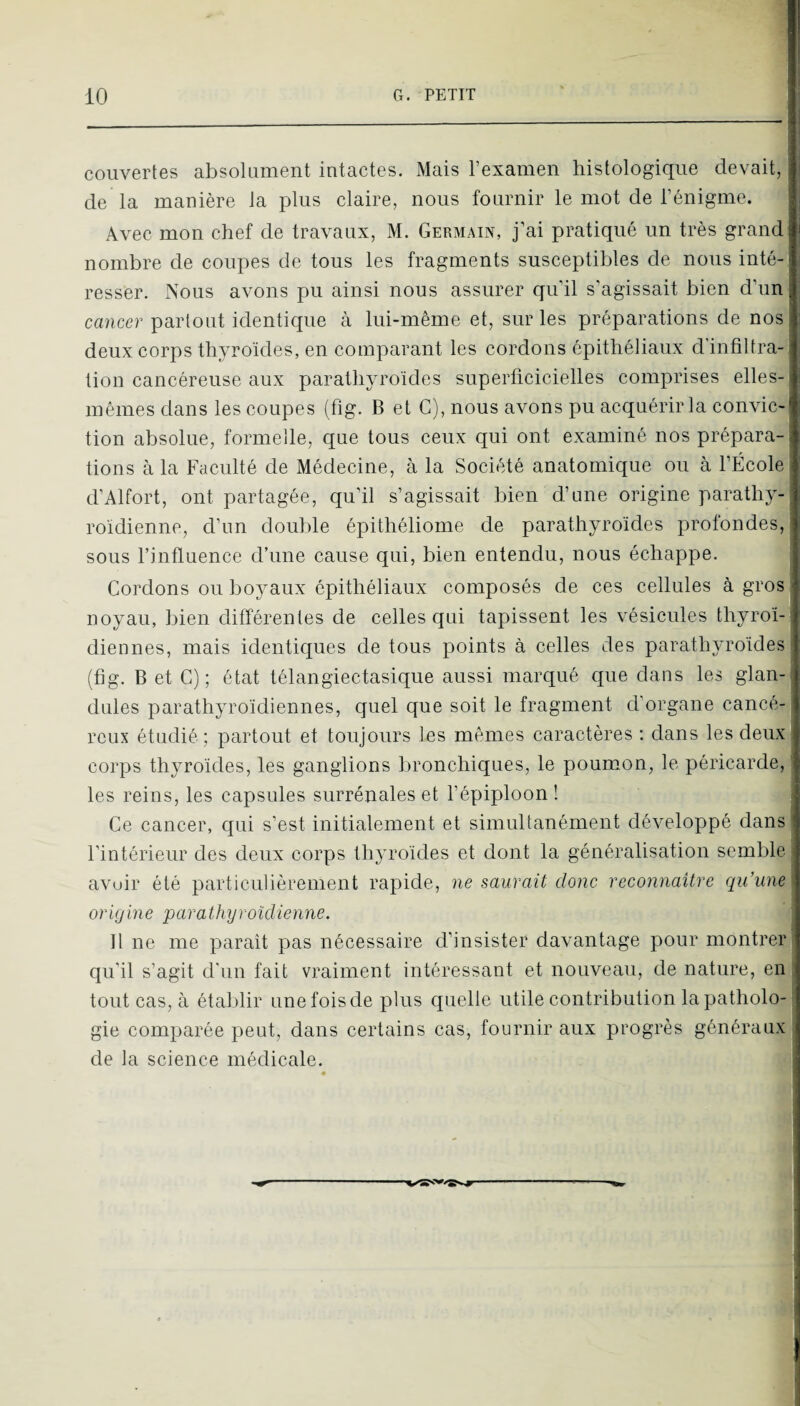 couvertes absolument intactes. Mais l’examen histologique devait, de la manière la plus claire, nous fournir le mot de l’énigme. Avec mon chef de travaux, M. Germain, j’ai pratiqué un très grand nombre de coupes de tous les fragments susceptibles de nous inté¬ resser. Nous avons pu ainsi nous assurer qu’il s’agissait bien d’un cancer partout identique à lui-même et, sur les préparations de nos deux corps thyroïdes, en comparant les cordons épithéliaux d'infiltra¬ tion cancéreuse aux parathyroïdes superficicielles comprises elles- mêmes dans les coupes (fig. B et G), nous avons pu acquérir la convic¬ tion absolue, formelle, que tous ceux qui ont examiné nos prépara¬ tions à la Faculté de Médecine, à la Société anatomique ou à l’École : d’Alfort, ont partagée, qu’il s’agissait bien d’nne origine parathy- roïdienne, d’un double épithéliome de parathyroïdes profondes, 1 sous l’influence d’une cause qui, bien entendu, nous échappe. 1 Cordons ou boyaux épithéliaux composés de ces cellules à gros 1 noyau, bien différentes de celles qui tapissent les vésicules thyroï-i diennes, mais identiques de tous points à celles des parathyroïdes s (fig. B et G); état télangiectasique aussi marqué que dans les glan- dules parathyroïdiennes, quel que soit le fragment d'organe cancé¬ reux étudié ; partout et toujours les mêmes caractères ; dans les deux corps thyroïdes, les ganglions bronchiques, le poumon, le péricarde, ' les reins, les capsules surrénales et l’épiploon ! Ce cancer, cjui s’est initialement et simultanément développé dans' l’intérieur des deux corps thyroïdes et dont la généralisation semble avuir été particulièrement rapide, ne saurait donc reconnaître qu’une origine parathyroîdienne. 11 ne me paraît pas nécessaire d’insister davantage pour montrer qu’il s’agit d'un fait vraiment intéressant et nouveau, de nature, en tout cas, à établir une fois de plus quelle utile contribution lapatholo-' gie comparée peut, dans certains cas, fournir aux progrès généraux de la science médicale.