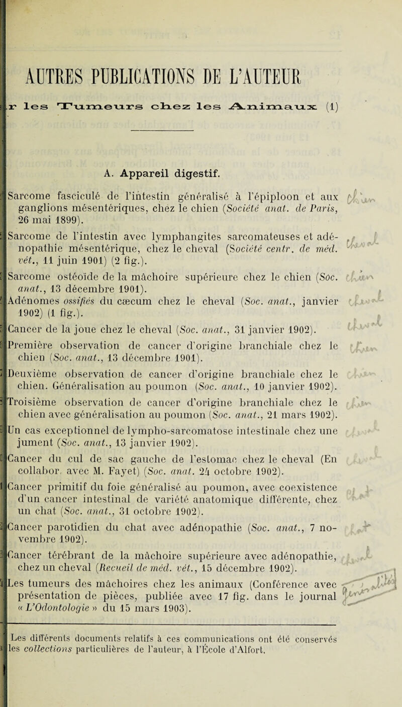 AUTRES PUBLICATIONS DE L’AUTEUR A. Appareil digestif. Sarcome fasciculé de l’intestin généralisé à l’épiploon et aux hi', -.-,-, .1 ganglions mésentériques, chez le chien {Société anat. de Paris, 26 mai 1899). ! Sarcome de l’intestin avec lymphangites sarcomateuses et adé¬ nopathie mésentérique, chez le cheval {Société centr. de méd. vét,, 11 juin 1901) (2 fig.). L Sarcome ostéoïde de la mâchoire supérieure chez le chien (Soc. anat., 13 décembre 1901). ' iAdénomes ossifiés du cæcum chez le cheval (Soc. anat., janvier . 1902) (1 fig.). : iCancer de la joue chez le cheval (Soc. anat., 31 janvier 1902). iPremière observation de cancer d’origine branchiale chez le chien (Soc. anat., 13 décembre 1901). i Deuxième observation de cancer d’origine branchiale chez le chien. Généralisation au poumon [Soc. anat., 10 janvier 1902). = Troisième observation de cancer d’origine branchiale chez le chien avec généralisation au poumon (Soc. anat., 21 mars 1902). S .Un cas exceptionnel de lympho-sarcomatose intestinale chez une jument {Soc. anat., 13 janvier 1902). D Cancer du cul de sac gauche de l’estomac chez le cheval (En collabor, avec AI. Fayet) (Soc. anat. 2â octobre 1902). 1 Cancer primitif du foie généralisé au poumon, avec coexistence d’un cancer intestinal de variété anatomique différente, chez un chat (Soc. anat., 31 octobre 1902). Cancer parotidien du chat avec adénopathie (Soc. anat., 7 no- xæmbre 1902). 3 Cancer térébrant de la mâchoire supérieure avec adénopathie, chez un cheval (Recueil de méd. vét., 15 décembre 1902). i Les tumeurs des mâchoires chez les animaux (Conférence avec présentation de pièces, publiée avec 17 fig. dans le journal (.<-VOdontologie'>•> du 15 mars 1903). Les différents documents relatifs à ces communications ont été conservés 1 les collections particulières de fauteur, à l’École d’Alfort,