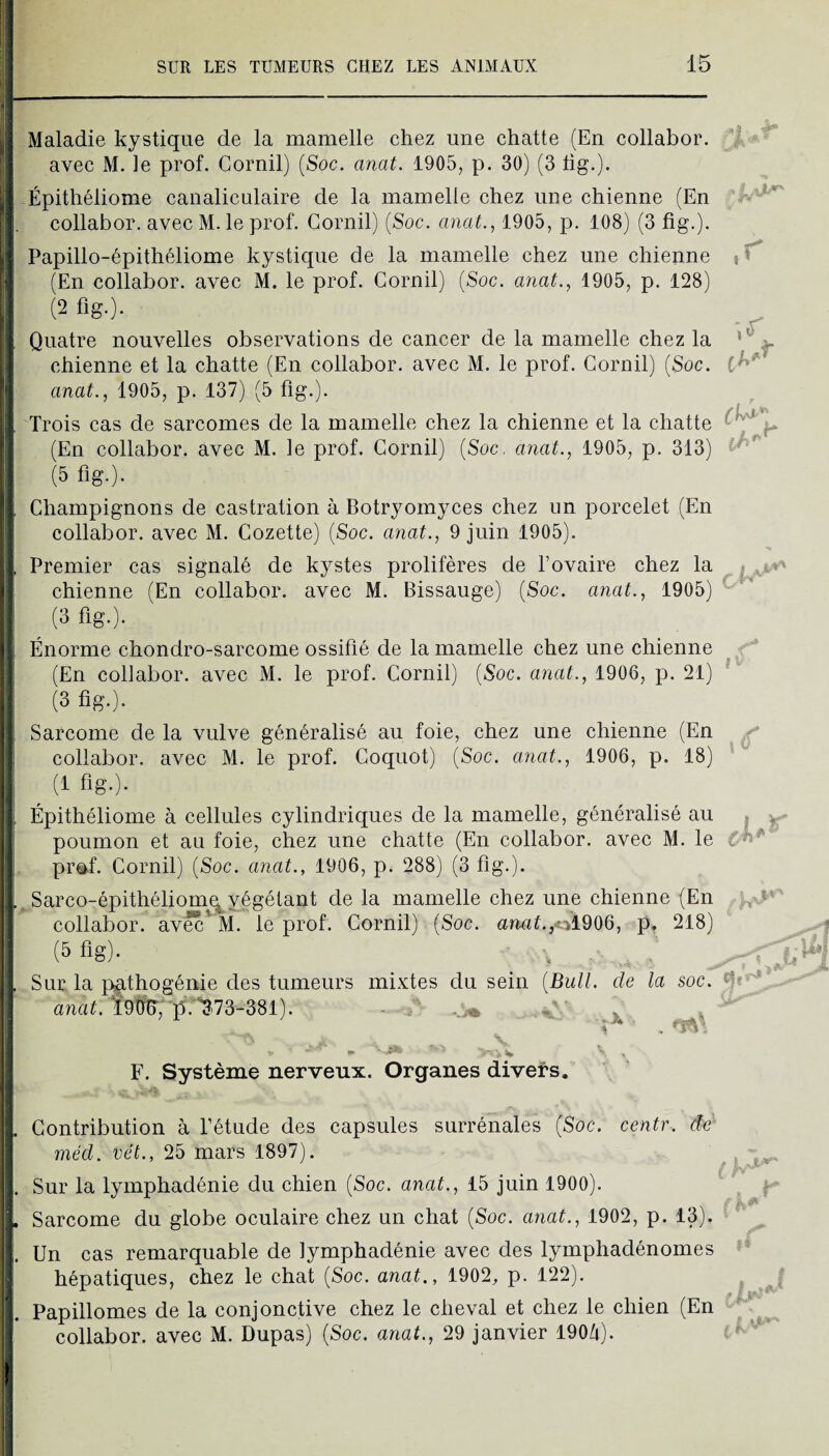 ''Maladie kystique de la mamelle chez une chatte (En collabor. avec M. le prof. Gornil) (Soc. anat. 1905, p. 30) (3 lig.). O Épithéliome canaliculaire de la mamelle chez une chienne (En collabor. avec M. le prof. Gornil) (Soc. anat.^ 1905, p. 108) (3 fig.). pPapillo-épithéliome kystique de la mamelle chez une chienne f (En collabor. avec M. le prof. Gornil) (Soc. anat., 1905, p. 128) (2fig.). Quatre nouvelles observations de cancer de la mamelle chez la chienne et la chatte (En collabor. avec M. le prof. Gornil) (Soc. anat., 1905, p. 137) (5 fig.). Trois cas de sarcomes de la mamelle chez la chienne et la chatte (En collabor. avec M. le prof. Gornil) (Soc, anat., 1905, p. 313) (5 fig.). ,r Ghampignons de castration à Botryomyces chez un porcelet (En collabor. avec M. Gozette) (Soc. anat., 9 juin 1905). Premier cas signalé de kystes prolifères de l’ovaire chez la chienne (En collabor. avec M. Bissauge) (Soc. anat., 1905) (3 fig.). Énorme chondro-sarcome ossifié de la mamelle chez une chienne , (En collabor. avec M. le prof. Gornil) (Soc. anat., 1906, p. 21) * (3 fig.). Sarcome de la vulve généralisé au foie, chez une chienne (En collabor. avec M. le prof. Goquot) (Soc. anat., 1906, p. 18) (1 fig.). Épithéliome à cellules cylindriques de la mamelle, généralisé au . poumon et au foie, chez une chatte (En collabor. avec M. le pr^f. Gornil) (Soc. anat., 1906, p. 288) (3 fig.)* ^Sarco-épithéliom^végétant de la mamelle chez une chienne (En collabor. av^'M. le prof. Gornil) (Soc. armf.,ol906, p, 218) (5 fig)* ■ ^ Sur la p;athogénie des tumeurs mixtes du sein {BulL de la soc. andG Î9ÏÏ^, 'p:^-73-381). • f F. Système nerveux. Organes divers. Gontribution à l’étude des capsules surrénales (Soc. centr. de méd. vét., 25 mars 1897). ^ . Sur la lymphadénie du chien (Soc. anat., 15 juin 1900). | Sarcome du globe oculaire chez un chat (Soc. anat., 1902, p. 13). ' ^ i. Un cas remarquable de lymphadénie avec des lymphadénomes hépatiques, chez le chat (Soc. anat., 1902, p. 122). . Papillomes de la conjonctive chez le cheval et chez le chien (En collabor. avec M. Dupas) (Soc. anat., 29 janvier 190/i). f ^