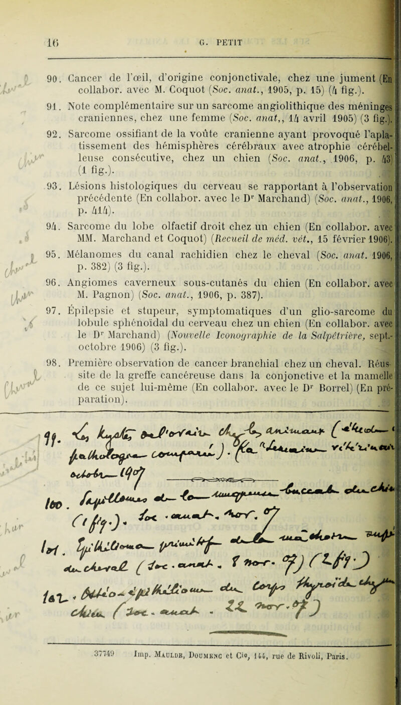 r 90. 91. 92. 93, 9/1. ,1 96, 97. 1 98. Cancer de l’œil, d’origine conjonctivale, chez une jument (En collabor. avec M. Coquot {Soc. anat., 1905, p. 15) {h fig.). Note complémentaire sur un sarcome angiolithique des méningés crâniennes, chez une femme (Soc. anat,, ilx avril 1905) (3 fig.). Sarcome ossifiant de la voûte crânienne ayant provoqué l’apla-î tissement des hémisphères cérébraux avec atrophie cérébel¬ leuse consécutive, chez un chien (Soc. anat., 1906, p. /i3) (f fig-)- Lésions histologiques du cerveau se rapportant à l’observation précédente (En collabor. avec le D*’ Marchand) (Soc. anat., 1906, p. hilx). Sarcome du lobe olfactif droit chez un chien (En collabor. avec MM. Marchand et Coquot) {Recueil de méd. vét., 15 février 1906). Mélanomes du canal rachidien chez le cheval (Soc. anat. 1906,î p. 382) (3 fig.). ' Angiomes caverneux sous-cutanés du chien (En collabor. avec M. Pagnon) (Soc. anat., 1906, p. 387). Épilepsie et stupeur, symptomatiques d’un glio-sarcome du lobule sphénoïdal du cerveau chez un chien (En collabor. avec le D’^' Marchand) {Nouvelle Iconographie de la Salpêtrière, sept.- octobre 1906) (3 fig.). Première observation de cancer branchial chez un cheval. Réus¬ site de la greffe cancéreuse dans la conjonctive et la mamelle de ce sujet lui-même (En collabor. avec le D'’ Borrel) (En pré¬ paration). /ôp. __^ ^ no-r. ;J) 37749 lmp. Maulde, Doümenc et Cio, lu, rue de Rivoli, Paris.