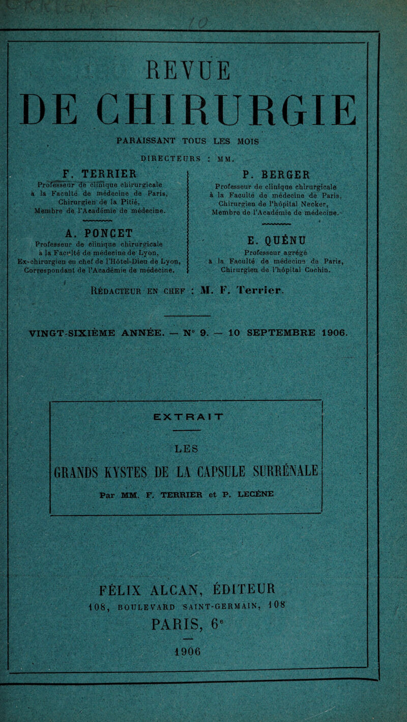 REVUE DE CHIRURGIE PARAISSANT TOUS LES MOIS DIRECTEURS MM. F. TERRIER Professeur de clinique chirurgicale à la Faculté de médecine de Paris, Chirurgien de la Pitié, Membre de l’Aeadémie de médecine. A. PONCET Professeur de clinique chirurgicale à la Faculté de médecine de Lyon, Ex-ehirurgien en chef de l’Hôtel-Dieu de Lyon, Correspondant de l’Académie de médecine. P. BERGER Professeur de clinique chirurgicale à la Faculté de médecine de Paris, Chirurgien de l’hôpital Necker, Membre de l’Académie de médecine. E. QUÉNU Professeur agrégé à la Faculté de médecine de Paris, Chirurgien de l’hôpital Cochin. Rédacteur en chef : M. F. Terrier. VINGT-SIXIÈME ANNÉE. — N° 9. — 10 SEPTEMBRE 1906. -..;Y ' EXTRA I T LES GRANDS KYSTES DE LA CAPSULE SURRÉNALE Par MM. F. TERRIER et P. LECÈNE FÉLIX ALCAN, ÉDITEUR 108, BOULEVARD SAINT-GERMAIN, 108 PARIS, 6e 1906