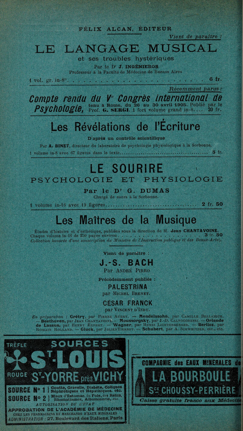 FÉLIX ALCAN, EDITEUR Vient de paraître : LE LANGAGE MUSICAL et ses troubles hystériques Par le Dr L INGÉNIEROS Professeur à la Faeulté de Médecine de Buenos Aires 1 vol. gr. in-8°, 6 fr Récemment parus : Compte rendu du Ve Congrès international de ^ tenu à Rome, du 26 au 30 avril 1905. Publié par le rSyCIÏOlOglB, Prof. G. SERGI. A fort volume grand in-8.... 20 fr. Les Révélations de l’Ecriture D’après un contrôle scientifique Par A. BINET, directeur du laboratoire de psychologie physiologique à la Sorbonne. 1 volume in-$ avec 67 figures dans le texte........ 5 fr. LE ■OU RfRi PSYCHOLOGIE ET PHYSIOLOGIE ! m Par le Dr G. DUMAS Chargé de cours à la Sorbonne. 1 volume in-l6 avec 19 figures.............. 2 fr. 50 Les Maîtres de la Musique Études d’histoire et d’esthétique, publiées sous la direction de M. Jean CHANTAVQINE. Chaque volume in-16 de 250 pages environ. ... 3 fr. 50 Collection honorée d'une sïjmeripfion du Ministre de l'Instruction publique et des Beaux-Arts). Vient de paraître : J.-S. BACH !Par André Pirro ! Précédemment publiés : PALESTRINA par Michel Brenet. CÉSAR FRANCK * - par Vincent d’Indy. En préparation : Grétry, par Pierre Aubry. -- Mendelssohn, par Camille Bellaigue. — Beethoven, par Jean Chantavoine. - Moussorgsky, par J.-D. Calvûcoressi. — Orlande de Lassus, par Henry Expert. — Wagner, par Henri Lichtenberger. — Berlioz, par Romain Rolland. — Gluck, par JulienTiersot. — Schubert, par A. Scuweitzer, etc., etc. SOURCE il° 1 SOURCE H° 2 | Goutte, Gravelle, Diabète, Coliques Néphrétiques et Hépathiques, etc. Maux d’Estomac, du Foie, des Reins, Rhumatismes, Albuminurie, etc AUTORISATION DE L'ÉTAT APPROBATSOW DE L’ACADÉWME DE IVJÉDEC1WE CHEZ LES PHARMACIENS ET MARCHANDS D’EAUX MINERALES ADMINISTRATION : 27, Boulevard des Italiens,Paris H» COMPAGNIE des EAUX IEIERALES LA BOURBOULE SeJ CHOUSSr-PERRIÈRE Caisse gratuite franco aux Médeoi