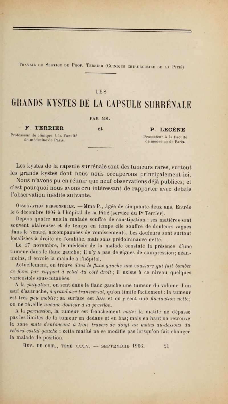 Travail nu Service du Prof. Terrier (Clinique chirurgicale de la Pitié) LES GRANDS KYSTES DE LA CAPSULE SURRÉNALE PAR MM. F. TERRIER et Professeur de clinique à la Faculté de médecine de Paris. P LECÈNE Prosecteur à la Faculté de médecine de Pari*. Les kystes de la capsule surrénale sont des tumeurs rares, surtout les grands kystes dont nous nous occuperons principalement ici. Nous n’avons pu en réunir que neuf observations déjà publiées; et c’est pourquoi nous avons cru intéressant de rapporter avec détails l’observation inédite suivante. Observation personnelle. —Mme P., âgée de cinquante-deux ans. Entrée le 6 décembre 1904 à l’hôpital de la Pitié (service du Pr Terrier). Depuis quatre ans la malade souffre de constipation : ses matières sont souvent glaireuses et de temps en temps elle souffre de douleurs vagues dans le ventre, accompagnées de vomissements. Les douleurs sont surtout localisées à droite de l’ombilic, mais sans prédominance nette. Le 17 novembre, le médecin de ia malade constate la présence d’une tumeur dans le flanc gauche; il n’y a pas de signes de compression ; néan¬ moins, il envoie la malade à l’hôpital. Actuellement, on trouve dans le flanc gauche une voussure qui fait bomber ce flanc par rapport à celui du côté droit ; il existe à ce niveau quelques varicosités sous-cutanées. A la palpation, on sent dans le flanc gauche une tumeur du volume d’un œuf d’autruche, à grand axe transversal, qu’on limite facilement : la tumeur est très peu mobile’, sa surface est lisse et on y sent une fluctuation nette ; on ne réveille aucune douleur à la pression. A la percussion, la tumeur est franchement mate; la matité ne dépasse pas les limites de la tumeur en dedans et en bas; mais en haut on retrouve la zone mate s'enfonçant à trois travers de doigt au moins au-dessous du rebord costal gauche : cette matité ne se modifie pas lorsqu’on fait changer la malade de position. Rev. de chir., tome xxxiv. — septembre 1906. 21