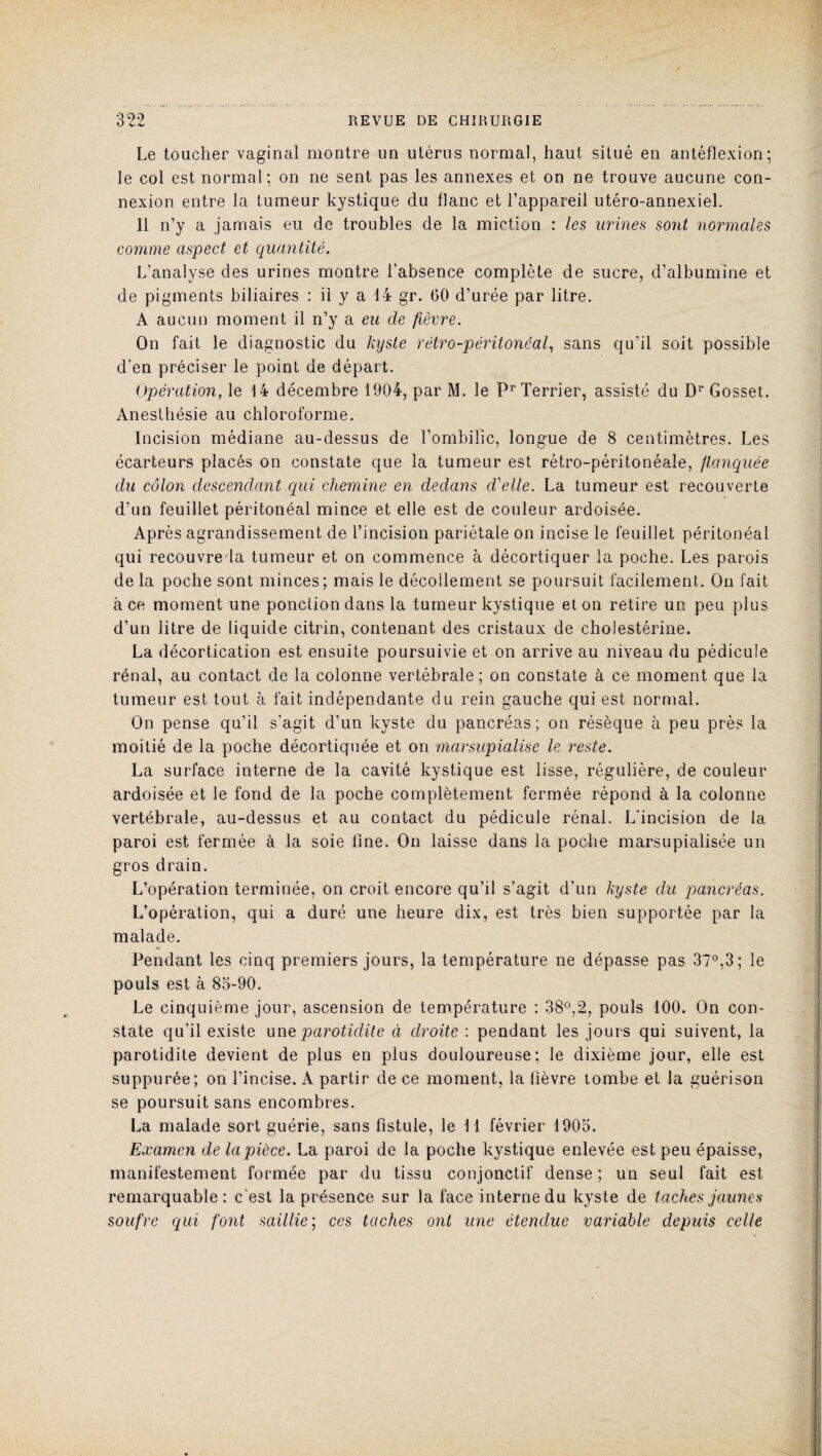 Le toucher vaginal montre un utérus normal, haut situé en antéflexion; le col est normal; on ne sent pas les annexes et on ne trouve aucune con¬ nexion entre la tumeur kystique du flanc et l’appareil utéro-annexiel. 11 n’y a jamais eu de troubles de la miction : les urines sont normales comme aspect et quantité. L’analyse des urines montre l’absence complète de sucre, d’albumine et de pigments biliaires : il y a 14 gr. 60 d’urée par litre. A aucun moment il n’y a eu de fièvre. On fait le diagnostic du kyste rétro-péritonéal, sans qu’il soit possible d’en préciser le point de départ. Opération, le 14 décembre 1904, par M. le Pr Terrier, assisté du Dr Gosset. Anesthésie au chloroforme. Incision médiane au-dessus de l’ombilic, longue de 8 centimètres. Les écarteurs placés on constate que la tumeur est rétro-péritonéale, flanquée du côlon descendant qui chemine en dedans d'elle. La tumeur est recouverte d’un feuillet péritonéal mince et elle est de couleur ardoisée. Après agrandissement de l’incision pariétale on incise le feuillet péritonéal qui recouvre la tumeur et on commence à décortiquer la poche. Les parois de la poche sont minces; mais le décollement se poursuit facilement. On fait à ce moment une ponction dans la tumeur kystique et on retire un peu plus d’un litre de liquide citrin, contenant des cristaux de cholestérine. La décortication est ensuite poursuivie et on arrive au niveau du pédicule rénal, au contact de la colonne vertébrale; on constate à ce moment que la tumeur est tout à fait indépendante du rein gauche qui est normal. On pense qu’il s’agit d’un kyste du pancréas; on résèque à peu près la moitié de la poche décortiquée et on marsupialise le reste. La surface interne de la cavité kystique est lisse, régulière, de couleur ardoisée et le fond de la poche complètement fermée répond à la colonne vertébrale, au-dessus et au contact du pédicule rénal. L'incision de la paroi est fermée à la soie fine. On laisse dans la poche marsupialisée un gros drain. L’opération terminée, on croit encore qu’il s’agit d’un kyste du pancréas. L’opération, qui a duré une heure dix, est très bien supportée par la malade. Pendant les cinq premiers jours, la température ne dépasse pas 37°,3; le pouls est à 83-90. Le cinquième jour, ascension de température : 38°,2, pouls 100. On con¬ state qu’il existe une parotidite à droite : pendant les jours qui suivent, la parotidite devient de plus en plus douloureuse; le dixième jour, elle est suppurée; on l’incise. A partir de ce moment, la fièvre tombe et la guérison se poursuit sans encombres. La malade sort guérie, sans fistule, le 11 février 1905. Examen de la pièce. La paroi de la poche kystique enlevée est peu épaisse, manifestement formée par du tissu conjonctif dense; un seul fait est remarquable: c'est la présence sur la face interne du kyste de taches jaunes soufre qui font saillie ; ces taches ont une étendue variable depuis celle