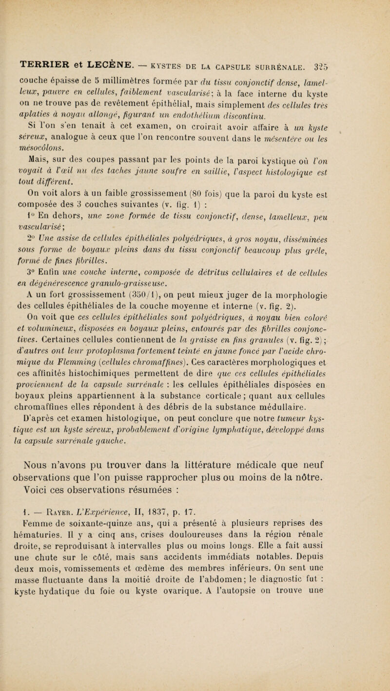 couche épaisse de 5 millimètres formée par du tissu conjonctif dense, lamel- leux, pauvre en cellules, faiblement vascularisé; à la face interne du kyste on ne trouve pas de revêtement épithélial, mais simplement des cellules très aplaties à noyau allongé, figurant un endothélium discontinu. Si l’on s’en tenait à cet examen, on croirait avoir atfaire à un kyste séreux, analogue à ceux que l’on rencontre souvent dans le mésentère ou les mésocôlons. Mais, sur des coupes passant par les points de la paroi kystique où Von voyait à l'œil nu des taches jaune soufre en saillie, l'aspect histologique est tout différent. On voit alors à un faible grossissement (80 fois) que la paroi du kyste est composée des 3 couches suivantes (v. fîg. 1) : 1° En dehors, une zone formée de tissu conjonctif, dense, lamelleux, peu vascularisé ; 2° Une assise de cellules épithéliales polyédriques, à gros noyau, disséminées sous forme de boyaux pleins dans du tissu conjonctif beaucoup plus grêle, formé de fines fibrilles. 3° Enfin une couche interne, composée de détritus cellulaires et de cellules en dégénérescence granulo-graisseuse. A un fort grossissement (350/1), on peut mieux juger de la morphologie des cellules épithéliales de la couche moyenne et interne (v. fig. 2). On voit que ces cellules épithéliales sont polyédriques, à noyau bien coloré et volumineux, disposées en boyaux pleins, entourés par des fibrilles conjonc¬ tives. Certaines cellules contiennent de la graisse en fins granules (v. fig. 2); d'autres ont leur protoplasma fortement teinté en jaune foncé par l'acide chro- mique du Flemming (cellules chromaffines). Ces caractères morphologiques et ces affinités histochimiques permettent de dire que ces cellules épithéliales proviennent de la capsule surrénale : les cellules épithéliales disposées en boyaux pleins appartiennent à la substance corticale ; quant aux cellules chromaffines elles répondent à des débris de la substance médullaire. D’après cet examen histologique, on peut conclure que notre tumeur kys¬ tique est un kyste séreux, probablement d'origine lymphatique, développé dans la capsule surrénale gauche. Nous n’avons pu trouver dans la littérature médicale que neuf observations que l’on puisse rapprocher plus ou moins de la nôtre. Voici ces observations résumées : 1. — Rayer. L'Expérience, II, 1837, p. 17. Femme de soixante-quinze ans, qui a présenté à plusieurs reprises des hématuries. Il y a cinq ans, crises douloureuses dans la région rénale droite, se reproduisant à intervalles plus ou moins longs. Elle a fait aussi une chute sur le côté, mais sans accidents immédiats notables. Depuis deux mois, vomissements et œdème des membres inférieurs. On sent une masse fluctuante dans la moitié droite de l’abdomen; le diagnostic fut : kyste hydatique du foie ou kyste ovarique. A l’autopsie on trouve une