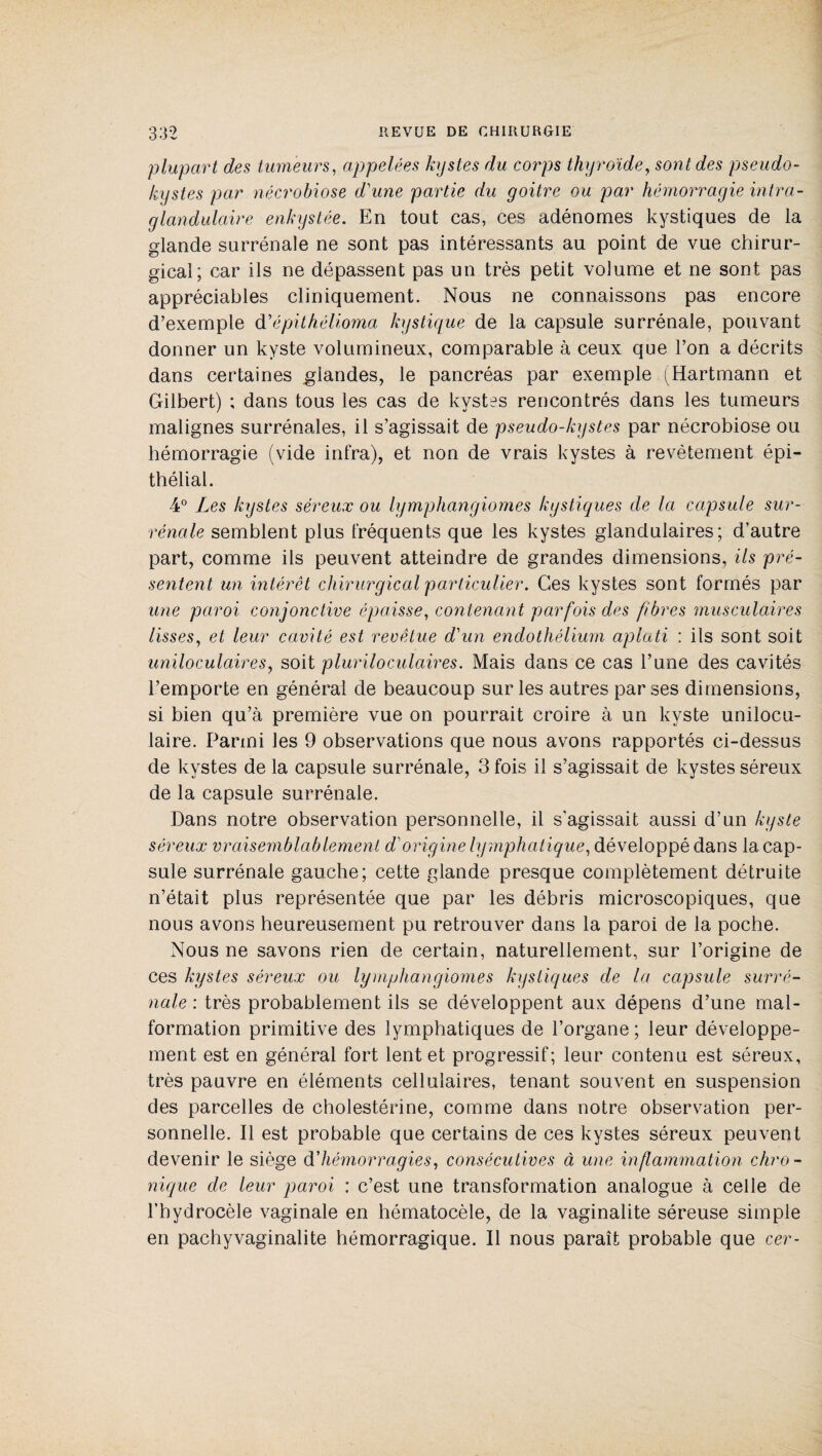 plupart des tumeurs, appelées kystes du corps thyroïde, sont des pseudo- kystes par nécrobiose d'une partie du goitre ou par hémorragie intra- glandulaire enkystée. En tout cas, ces adénomes kystiques de la glande surrénale ne sont pas intéressants au point de vue chirur¬ gical; car ils ne dépassent pas un très petit volume et ne sont pas appréciables cliniquement. Nous ne connaissons pas encore d’exemple d' épithélioma kystique de la capsule surrénale, pouvant donner un kyste volumineux, comparable à ceux que l’on a décrits dans certaines glandes, le pancréas par exemple (Hartmann et Gilbert) ; dans tous les cas de kystes rencontrés dans les tumeurs malignes surrénales, il s’agissait de pseudo-kystes par nécrobiose ou hémorragie (vide infra), et non de vrais kystes à revêtement épi¬ thélial. 4° Les kystes séreux ou lymphangiomes kystiques de la capsule sur¬ rénale semblent plus fréquents que les kystes glandulaires; d’autre part, comme ils peuvent atteindre de grandes dimensions, ils pré¬ sentent un intérêt chirurgical particulier. Ces kystes sont formés par une paroi conjonctive épaisse, contenant parfois des fibres musculaires lisses, et leur cavité est revêtue d'un endothélium aplati : ils sont soit uniloculaires, soit plur il oculaires. Mais dans ce cas l’une des cavités l’emporte en général de beaucoup sur les autres par ses dimensions, si bien qu’à première vue on pourrait croire à un kyste unilocu¬ laire. Parmi les 9 observations que nous avons rapportés ci-dessus de kystes de la capsule surrénale, 3 fois il s’agissait de kystes séreux de la capsule surrénale. Dans notre observation personnelle, il s'agissait aussi d’un kyste séreux vraisemblablement d'origine lymphatique, développé dans 1a. cap¬ sule surrénale gauche; cette glande presque complètement détruite n’était plus représentée que par les débris microscopiques, que nous avons heureusement pu retrouver dans la paroi de la poche. Nous ne savons rien de certain, naturellement, sur l’origine de ces kystes séreux ou lymphangiomes kystiques de la capsule surré¬ nale : très probablement ils se développent aux dépens d’une mal¬ formation primitive des lymphatiques de l’organe; leur développe¬ ment est en général fort lent et progressif; leur contenu est séreux, très pauvre en éléments cellulaires, tenant souvent en suspension des parcelles de cholestérine, comme dans notre observation per¬ sonnelle. Il est probable que certains de ces kystes séreux peuvent devenir le siège d'hémorragies, consécutives à une inflammation chro¬ nique de leur paroi : c’est une transformation analogue à celle de l’hydrocèle vaginale en hématocèle, de la vaginalite séreuse simple en pachyvaginalite hémorragique. Il nous paraît probable que cer-