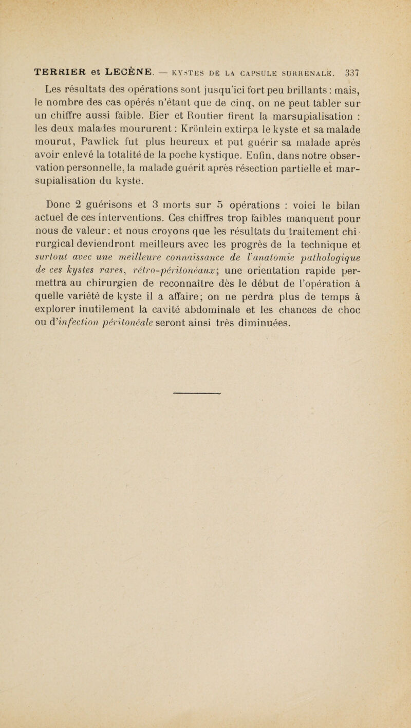 Les résultats des opérations sont jusqu’ici fort peu brillants : mais, le nombre des cas opérés n’étant que de cinq, on ne peut tabler sur un chiffre aussi faible. Bier et Routier firent la marsupialisation : les deux malades moururent : Krônlein extirpa le kyste et sa malade mourut, Pawlick fut plus heureux et put guérir sa malade après avoir enlevé la totalité de la poche kystique. Enfin, dans notre obser¬ vation personnelle, la malade guérit après résection partielle et mar¬ supialisation du kyste. Donc 2 guérisons et 3 morts sur 5 opérations : voici le bilan actuel de ces interventions. Ces chiffres trop faibles manquent pour nous de valeur; et nous croyons que les résultats du traitement chi rurgical deviendront meilleurs avec les progrès de la technique et surtout avec une meilleure connaissance de Vanatomie pathologique de ces kystes rares, rétro-péritonéaux; une orientation rapide per¬ mettra au chirurgien de reconnaître dès le début de l’opération à quelle variété de kyste il a affaire; on ne perdra plus de temps à explorer inutilement la cavité abdominale et les chances de choc ou d'infection péritonéale seront ainsi très diminuées.